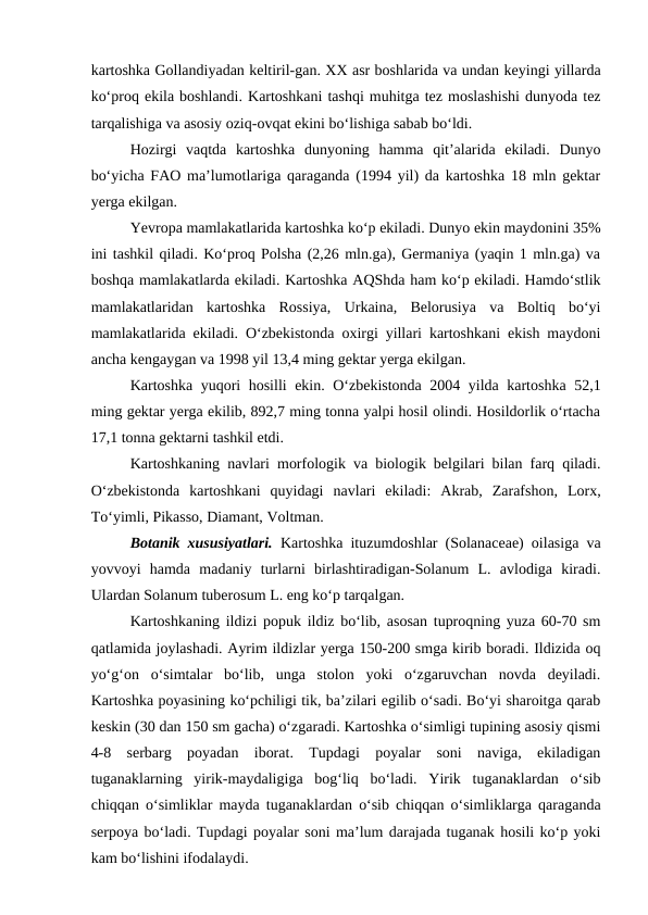kartoshka Gollandiyadan keltiril-gan. XX asr boshlarida va undan keyingi yillarda
ko‘proq ekila boshlandi. Kartoshkani tashqi muhitga tez moslashishi dunyoda tez
tarqalishiga va asosiy oziq-ovqat ekini bo‘lishiga sabab bo‘ldi. 
Hozirgi  vaqtda  kartoshka  dunyoning  hamma  qit’alarida  ekiladi.  Dunyo
bo‘yicha FAO ma’lumotlariga qaraganda (1994 yil) da kartoshka 18 mln gektar
yerga ekilgan.
Yevropa mamlakatlarida kartoshka ko‘p ekiladi. Dunyo ekin maydonini 35%
ini tashkil qiladi. Ko‘proq Polsha (2,26 mln.ga), Germaniya (yaqin 1 mln.ga) va
boshqa mamlakatlarda ekiladi. Kartoshka AQShda ham ko‘p ekiladi. Hamdo‘stlik
mamlakatlaridan  kartoshka  Rossiya,  Urkaina,  Belorusiya  va  Boltiq  bo‘yi
mamlakatlarida ekiladi. O‘zbekistonda oxirgi yillari kartoshkani ekish maydoni
ancha kengaygan va 1998 yil 13,4 ming gektar yerga ekilgan.
Kartoshka yuqori hosilli ekin. O‘zbekistonda 2004 yilda kartoshka 52,1
ming gektar yerga ekilib, 892,7 ming tonna yalpi hosil olindi. Hosildorlik o‘rtacha
17,1 tonna gektarni tashkil etdi. 
Kartoshkaning navlari morfologik va biologik belgilari bilan farq qiladi.
O‘zbekistonda  kartoshkani  quyidagi  navlari  ekiladi:  Akrab,  Zarafshon,  Lorx,
To‘yimli, Pikasso, Diamant, Voltman.
Botanik xususiyatlari. Kartoshka ituzumdoshlar (Solanaceae) oilasiga va
yovvoyi  hamda  madaniy  turlarni  birlashtiradigan-Solanum  L.  avlodiga  kiradi.
Ulardan Solanum tuberosum L. eng ko‘p tarqalgan. 
Kartoshkaning ildizi popuk ildiz bo‘lib, asosan tuproqning yuza 60-70 sm
qatlamida joylashadi. Ayrim ildizlar yerga 150-200 smga kirib boradi. Ildizida oq
yo‘g‘on  o‘simtalar  bo‘lib,  unga  stolon  yoki  o‘zgaruvchan  novda  deyiladi.
Kartoshka poyasining ko‘pchiligi tik, ba’zilari egilib o‘sadi. Bo‘yi sharoitga qarab
keskin (30 dan 150 sm gacha) o‘zgaradi. Kartoshka o‘simligi tupining asosiy qismi
4-8  serbarg  poyadan  iborat.  Tupdagi  poyalar  soni  naviga,  ekiladigan
tuganaklarning  yirik-maydaligiga  bog‘liq  bo‘ladi.  Yirik  tuganaklardan  o‘sib
chiqqan o‘simliklar mayda tuganaklardan o‘sib chiqqan o‘simliklarga qaraganda
serpoya bo‘ladi. Tupdagi poyalar soni ma’lum darajada tuganak hosili ko‘p yoki
kam bo‘lishini ifodalaydi. 
