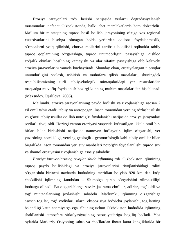 Eroziya  jarayonlari  ro’y  berishi  natijasida  yerlarni  degradasiyalanish
muammolari nafaqat O’zbekistonda, balki chet mamlakatlarda ham dolzarbdir.
Ma’lum bir mintaqaning tuproq hosil bo’lish jarayonining o’ziga xos regional
xususiyatlarini  hisobga  olmagan  holda  yerlardan  oqilona  foydalanmaslik,
o’rmonlarni yo’q qilinishi, chorva mollarini tartibsiz boqilishi oqibatida tabiiy
tuproq  qoplamining  o’zgarishiga,  tuproq  unumdorligini  pasayishiga,  qishloq
xo’jalik ekinlari hosilining kamayishi va ular sifatini pasayishiga olib keluvchi
eroziya jarayonlarini yanada kuchaytiradi. Shunday ekan, eroziyalangan tuproqlar
unumdorligini  saqlash,  oshirish  va  muhofaza  qilish  masalalari,  shuningdek
respublikamizning  turli  tabiiy-ekologik  mintaqalaridagi  yer  resurslaridan
maqsadga muvofiq foydalanish hozirgi kunning muhim masalalaridan hisoblanadi
(Maxsudov, Djalilova, 2006).
Ma’lumki, eroziya jarayonlarining paydo bo’lishi va rivojlanishiga asosan 2
xil omil ta’sir etadi: tabiiy va antropogen. Inson tomonidan yerning o’zlashtirilishi
va g’ayri tabiiy usullar qo’llab noto’g’ri foydalanishi natijasida eroziya jarayonlari
sezilarli rivoj oldi. Hozirgi zamon eroziyasi yuqorida ko’rsatilgan ikkala omil bir-
birlari  bilan  birlashishi  natijasida  namoyon  bo’layotir.  Iqlim  o’zgarishi,  yer
yuzasining notekisligi, yerning geologik - geomorfologik kabi tabiiy omillar bilan
birgalikda inson tomonidan yer, suv manbalari noto’g’ri foydalanilishi tuproq suv
va shamol eroziyasini rivojlanishiga asosiy sababdir. 
Eroziya jarayonlarining rivojlanishida iqlimning roli. O’zbekiston iqlimining
tuproq  paydo  bo’lishidagi  va  eroziya  jarayonlarini  rivojlanishidagi  rolini
o’rganishda  birinchi  navbatda  hududning meridian  bo’ylab 920 km  dan ko’p
cho’zilishi  iqlimning  Janubdan  –  Shimolga  qarab  o’zgarishini  xilma-xilligi
inobatga olinadi. Bu o’zgarishlarga suvsiz jazirama cho’llar, adirlar, tog’ oldi va
tog’  mintaqalarining  joylashishi  sababdir.  Ma’lumki,  iqlimning  o’zgarishiga
asosan tog’lar, tog’ vodiylari, ularni ekspozisiya bo’yicha joylanishi, tog’larning
balandligi katta ahamiyatga ega. Shuning uchun O’zbekiston hududida iqlimning
shakllanishi  atmosfera  sirkulyasiyasining  xususiyatlariga  bog’liq  bo’ladi.  Yoz
oylarida Markaziy Osiyoning sahro va cho’llardan iborat katta kengliklarida bir
