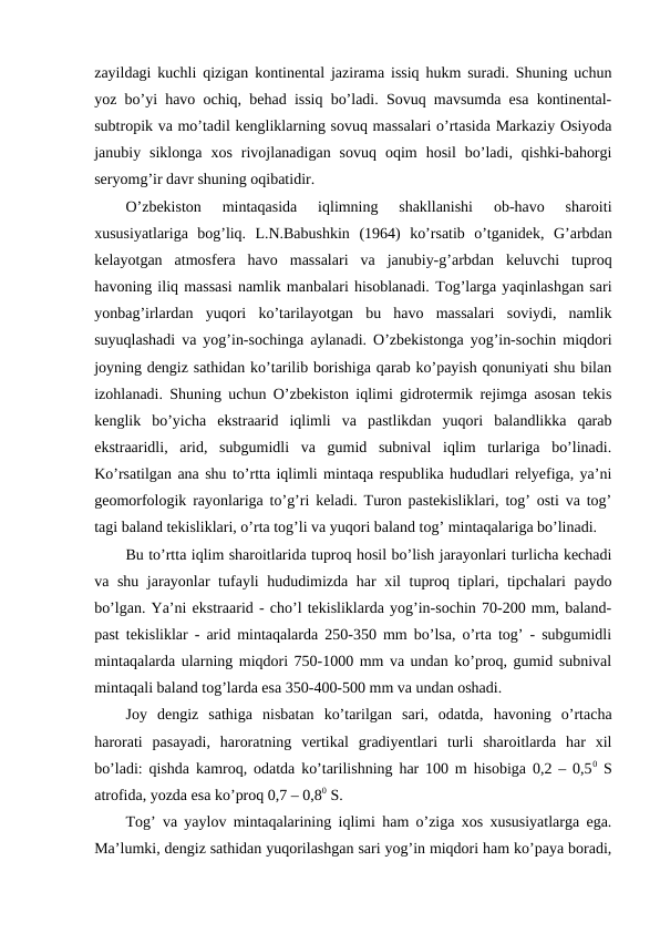 zayildagi kuchli qizigan kontinental jazirama issiq hukm suradi. Shuning uchun
yoz bo’yi havo ochiq, behad issiq bo’ladi. Sovuq mavsumda esa kontinental-
subtropik va mo’tadil kengliklarning sovuq massalari o’rtasida Markaziy Osiyoda
janubiy  siklonga  xos  rivojlanadigan  sovuq  oqim  hosil  bo’ladi,  qishki-bahorgi
seryomg’ir davr shuning oqibatidir.
O’zbekiston  mintaqasida  iqlimning  shakllanishi  ob-havo  sharoiti
xususiyatlariga  bog’liq.  L.N.Babushkin  (1964)  ko’rsatib  o’tganidek,  G’arbdan
kelayotgan  atmosfera  havo  massalari  va  janubiy-g’arbdan  keluvchi  tuproq
havoning iliq massasi namlik manbalari hisoblanadi. Tog’larga yaqinlashgan sari
yonbag’irlardan  yuqori  ko’tarilayotgan  bu  havo  massalari  soviydi,  namlik
suyuqlashadi va yog’in-sochinga aylanadi. O’zbekistonga yog’in-sochin miqdori
joyning dengiz sathidan ko’tarilib borishiga qarab ko’payish qonuniyati shu bilan
izohlanadi. Shuning uchun O’zbekiston iqlimi gidrotermik rejimga asosan tekis
kenglik  bo’yicha  ekstraarid  iqlimli  va  pastlikdan  yuqori  balandlikka  qarab
ekstraaridli,  arid,  subgumidli  va  gumid  subnival  iqlim  turlariga  bo’linadi.
Ko’rsatilgan ana shu to’rtta iqlimli mintaqa respublika hududlari relyefiga, ya’ni
geomorfologik rayonlariga to’g’ri keladi. Turon pastekisliklari, tog’ osti va tog’
tagi baland tekisliklari, o’rta tog’li va yuqori baland tog’ mintaqalariga bo’linadi. 
Bu to’rtta iqlim sharoitlarida tuproq hosil bo’lish jarayonlari turlicha kechadi
va shu jarayonlar tufayli hududimizda har xil tuproq tiplari, tipchalari paydo
bo’lgan. Ya’ni ekstraarid - cho’l tekisliklarda yog’in-sochin 70-200 mm, baland-
past tekisliklar - arid mintaqalarda 250-350 mm bo’lsa, o’rta tog’ - subgumidli
mintaqalarda ularning miqdori 750-1000 mm va undan ko’proq, gumid subnival
mintaqali baland tog’larda esa 350-400-500 mm va undan oshadi.
Joy  dengiz  sathiga  nisbatan  ko’tarilgan  sari,  odatda,  havoning  o’rtacha
harorati  pasayadi,  haroratning  vertikal  gradiyentlari  turli  sharoitlarda  har  xil
bo’ladi: qishda kamroq, odatda ko’tarilishning har 100 m hisobiga 0,2 – 0,50 S
atrofida, yozda esa ko’proq 0,7 – 0,80 S.
Tog’ va yaylov mintaqalarining iqlimi ham o’ziga xos xususiyatlarga ega.
Ma’lumki, dengiz sathidan yuqorilashgan sari yog’in miqdori ham ko’paya boradi,

