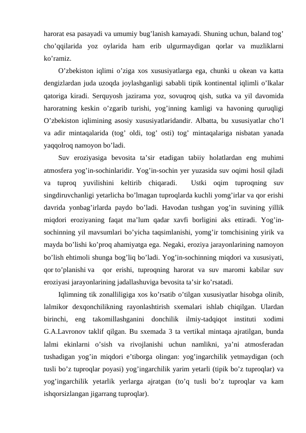 harorat esa pasayadi va umumiy bug’lanish kamayadi. Shuning uchun, baland tog’
cho’qqilarida  yoz  oylarida  ham  erib  ulgurmaydigan  qorlar  va  muzliklarni
ko’ramiz.
O’zbekiston iqlimi o’ziga xos xususiyatlarga ega, chunki u okean va katta
dengizlardan juda uzoqda joylashganligi sababli tipik kontinental iqlimli o’lkalar
qatoriga kiradi. Serquyosh jazirama yoz, sovuqroq qish, sutka va yil davomida
haroratning keskin o’zgarib turishi, yog’inning kamligi va havoning quruqligi
O’zbekiston iqlimining asosiy xususiyatlaridandir. Albatta, bu xususiyatlar cho’l
va adir mintaqalarida (tog’ oldi, tog’ osti) tog’ mintaqalariga nisbatan yanada
yaqqolroq namoyon bo’ladi.
Suv  eroziyasiga  bevosita  ta’sir  etadigan  tabiiy  holatlardan  eng  muhimi
atmosfera yog’in-sochinlaridir. Yog’in-sochin yer yuzasida suv oqimi hosil qiladi
va  tuproq  yuvilishini  keltirib  chiqaradi.   Ustki  oqim  tuproqning  suv
singdiruvchanligi yetarlicha bo’lmagan tuproqlarda kuchli yomg’irlar va qor erishi
davrida yonbag’irlarda paydo bo’ladi. Havodan tushgan yog’in suvining yillik
miqdori  eroziyaning  faqat  ma’lum  qadar  xavfi  borligini  aks  ettiradi.  Yog’in-
sochinning yil mavsumlari bo’yicha taqsimlanishi, yomg’ir tomchisining yirik va
mayda bo’lishi ko’proq ahamiyatga ega. Negaki, eroziya jarayonlarining namoyon
bo’lish ehtimoli shunga bog’liq bo’ladi. Yog’in-sochinning miqdori va xususiyati,
qor to’planishi va  qor  erishi,  tuproqning  harorat  va  suv  maromi  kabilar  suv
eroziyasi jarayonlarining jadallashuviga bevosita ta’sir ko’rsatadi.
Iqlimning tik zonalliligiga xos ko’rsatib o’tilgan xususiyatlar hisobga olinib,
lalmikor  dexqonchilikning  rayonlashtirish  sxemalari  ishlab  chiqilgan.  Ulardan
birinchi,  eng  takomillashganini  donchilik  ilmiy-tadqiqot  instituti  xodimi
G.A.Lavronov taklif qilgan. Bu sxemada 3 ta vertikal mintaqa ajratilgan, bunda
lalmi  ekinlarni  o’sish  va  rivojlanishi  uchun  namlikni,  ya’ni  atmosferadan
tushadigan yog’in miqdori e’tiborga olingan: yog’ingarchilik yetmaydigan (och
tusli bo’z tuproqlar poyasi) yog’ingarchilik yarim yetarli (tipik bo’z tuproqlar) va
yog’ingarchilik  yetarlik  yerlarga  ajratgan  (to’q  tusli  bo’z  tuproqlar  va  kam
ishqorsizlangan jigarrang tuproqlar).
