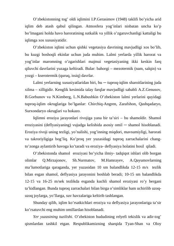 O’zbekistonning tog’ oldi iqlimini I.P.Gerasimov (1948) taklifi bo’yicha arid
iqlim  deb  atash  qabul  qilingan.  Atmosfera  yog’inlari  nisbatan  uncha  ko’p
bo’lmagani holda havo haroratining sutkalik va yillik o’zgaruvchanligi kattaligi bu
iqlimga xos xususiyatidir.
O’zbekiston iqlimi uchun qishki vegetasiya davrining mavjudligi xos bo’lib,
bu kuzgi boshoqli ekinlar uchun juda muhim. Lalmi yerlarda yillik harorat va
yog’inlar  maromning  o’zgarishlari  majmui  vegetasiyaning  ikki  keskin  farq
qiluvchi davrlarini yuzaga keltiradi. Bular: bahorgi – mezotermik (nam, salqin) va
yozgi – kserotermik (quruq, issiq) davrlar.
Lalmi yerlarning xususiyatlaridan biri, bu ─ tuproq-iqlim sharoitlarining juda
xilma – xilligidir. Kenglik kesimida talay farqlar mavjudligi sababli A.Z.Genusov,
B.Gorbunov va N.Kimberg, L.N.Babushkin O’zbekiston lalmi yerlarini quyidagi
tuproq-iqlim okruglariga bo’lganlar: Chirchiq-Angren, Zarafshon, Qashqadaryo,
Surxondaryo okruglari va hokazo. 
Iqlimni eroziya jarayonlari rivojiga yana bir ta’siri – bu shamoldir. Shamol
eroziyasini (deflyasiyaning) vujudga kelishida asosiy omil ─ shamol hisoblanadi.
Eroziya rivoji uning tezligi, yo’nalishi, yog’inning miqdori, mavsumiyligi, harorati
va takroriyligiga bog’liq. Ko’proq yer yuzasidagi tuproq zarrachalarini chang-
to’zonga aylantirib havoga ko’taradi va eroziya- deflyasiya holatini hosil  qiladi.
O’zbekistonda shamol  eroziyasi bo’yicha ilmiy- tadqiqot ishlari olib borgan
olimlar  Q.Mirzajonov,  Sh.Nurmatov,
 M.Hamrayev,  A.Qayumovlarning
ma’lumotlariga qaraganda, yer yuzasidan 10 sm balandlikda 12-15 m/s  tezlik
bilan esgan shamol, deflyasiya jarayonini boshlab beradi; 10-15 sm balandlikda
12-15 va 16-25 m/sek tezlikda esganda kuchli shamol eroziyasi  ro’y bergani
ta’kidlangan. Bunda tuproq zarrachalari bilan birga o’simliklar ham uchirilib uzoq-
uzoq joylarga, yo’llarga, suv havzalariga keltirib tashlangan. 
Shunday qilib, iqlim ko’rsatkichlari eroziya va deflyasiya jarayonlariga ta’sir
ko’rsatuvchi eng muhim omillardan hisoblanadi.
Yer yuzasining tuzilishi. O’zbekiston hududining relyefi tekislik va adir-tog’
qismlardan  tashkil  etgan.  Respublikamizning  sharqida  Tyan-Shan  va  Oloy
