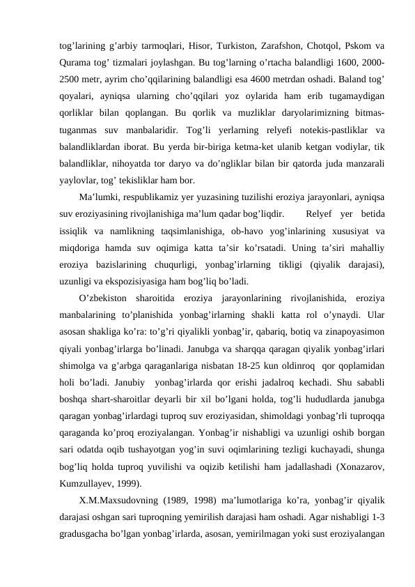 tog’larining g’arbiy tarmoqlari, Hisor, Turkiston, Zarafshon, Chotqol, Pskom va
Qurama tog’ tizmalari joylashgan. Bu tog’larning o’rtacha balandligi 1600, 2000-
2500 metr, ayrim cho’qqilarining balandligi esa 4600 metrdan oshadi. Baland tog’
qoyalari,  ayniqsa  ularning  cho’qqilari  yoz  oylarida  ham  erib  tugamaydigan
qorliklar  bilan  qoplangan.  Bu  qorlik  va  muzliklar  daryolarimizning  bitmas-
tuganmas  suv  manbalaridir.  Tog’li  yerlarning  relyefi  notekis-pastliklar  va
balandliklardan iborat. Bu yerda bir-biriga ketma-ket ulanib ketgan vodiylar, tik
balandliklar, nihoyatda tor daryo va do’ngliklar bilan bir qatorda juda manzarali
yaylovlar, tog’ tekisliklar ham bor.
Ma’lumki, respublikamiz yer yuzasining tuzilishi eroziya jarayonlari, ayniqsa
suv eroziyasining rivojlanishiga ma’lum qadar bog’liqdir. 
Relyef  yer  betida
issiqlik  va  namlikning  taqsimlanishiga,  ob-havo  yog’inlarining  xususiyat  va
miqdoriga  hamda  suv  oqimiga  katta  ta’sir  ko’rsatadi.  Uning  ta’siri  mahalliy
eroziya  bazislarining  chuqurligi,  yonbag’irlarning  tikligi  (qiyalik  darajasi),
uzunligi va ekspozisiyasiga ham bog’liq bo’ladi. 
O’zbekiston  sharoitida  eroziya  jarayonlarining  rivojlanishida,  eroziya
manbalarining  to’planishida  yonbag’irlarning  shakli  katta  rol  o’ynaydi.  Ular
asosan shakliga ko’ra: to’g’ri qiyalikli yonbag’ir, qabariq, botiq va zinapoyasimon
qiyali yonbag’irlarga bo’linadi. Janubga va sharqqa qaragan qiyalik yonbag’irlari
shimolga va g’arbga qaraganlariga nisbatan 18-25 kun oldinroq  qor qoplamidan
holi bo’ladi. Janubiy  yonbag’irlarda qor erishi jadalroq kechadi. Shu sababli
boshqa shart-sharoitlar deyarli bir xil bo’lgani holda, tog’li hududlarda janubga
qaragan yonbag’irlardagi tuproq suv eroziyasidan, shimoldagi yonbag’rli tuproqqa
qaraganda ko’proq eroziyalangan. Yonbag’ir nishabligi va uzunligi oshib borgan
sari odatda oqib tushayotgan yog’in suvi oqimlarining tezligi kuchayadi, shunga
bog’liq holda tuproq yuvilishi va oqizib ketilishi ham jadallashadi (Xonazarov,
Kumzullayev, 1999).
X.M.Maxsudovning (1989, 1998) ma’lumotlariga ko’ra, yonbag’ir qiyalik
darajasi oshgan sari tuproqning yemirilish darajasi ham oshadi. Agar nishabligi 1-3
gradusgacha bo’lgan yonbag’irlarda, asosan, yemirilmagan yoki sust eroziyalangan
