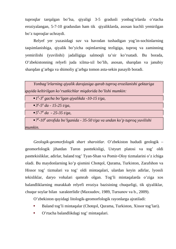 tuproqlar  tarqalgan  bo’lsa,  qiyaligi  3-5  gradusli  yonbag’irlarda  o’rtacha
eroziyalangan, 5-7-10 gradusdan ham tik  qiyaliklarda, asosan kuchli yemirilgan
bo’z tuproqlar uchraydi. 
Relyef  yer  yuzasidagi  suv  va  havodan  tushadigan  yog’in-sochinlarning
taqsimlanishiga,  qiyalik  bo’yicha  oqimlarning  tezligiga,  tuproq  va  zaminning
yemirilishi  (yuvilishi)  jadalligiga  salmoqli  ta’sir  ko’rsatadi.  Bu  borada,
O’zbekistonning  relyefi  juda  xilma-xil  bo’lib,  asosan,  sharqdan  va  janubiy
sharqdan g’arbga va shimoliy g’arbga tomon asta-sekin pasayib boradi.
Yonbag’irlarning qiyalik darajasiga qarab tuproq erozilanishi gektariga 
quyida keltirilgan ko’rsatkichlar miqdorida bo’lishi mumkin:
10-30 gacha bo’lgan qiyalikda -10-15 t/ga,
30-50 da - 15-25 t/ga,
50-70 da  - 25-35 t/ga,
70-100 atrofida bo’lganida - 35-50 t/ga va undan ko’p tuproq yuvilishi 
mumkin.
Geologik-geomorfologik  shart  sharoitlar.  O’zbekiston  hududi  geologik  –
geomorfologik  jihatdan  Turon  pasttekisligi,  Ustyurt  platosi  va  tog’  oldi
pasttekisliklar, adirlar, baland tog’ Tyan-Shan va Pomir-Oloy tizmalarini o’z ichiga
oladi. Bu maydonlarning ko’p qismini Chotqol, Qurama, Turkiston, Zarafshon va
Hissor  tog’  tizmalari  va  tog’  oldi  mintaqalari,  ulardan  keyin  adirlar,  lyossli
tekisliklar,  daryo  vohalari  qamrab  olgan.  Tog’li  mintaqalarda  o’ziga  xos
balandliklarning murakkab relyefi eroziya bazisining chuqurligi, tik qiyaliklar,
chuqur soylar bilan  xarakterlidir (Maxsudov, 1989, Tursunov va b., 2009).
O’zbekiston quyidagi litologik-geomorfologik rayonlarga ajratiladi: 

Baland tog’li mintaqalar (Chotqol, Qurama, Turkiston, Xissor tog’lari).

O’rtacha balandlikdagi tog’ mintaqalari.
