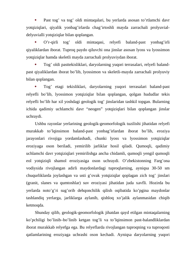 
Past tog’ va tog’ oldi mintaqalari, bu yerlarda asosan to’rtlamchi davr
yotqiziqlari,  qiyalik  yonbag’irlarda  chag’irtoshli  mayda  zarrachali  prolyuvial-
delyuvialli yotqiziqlar bilan qoplangan.

O’r-qirli  tog’  oldi  mintaqasi,  relyefi  baland-past  yonbag’irli
qiyaliklardan iborat. Tuproq paydo qiluvchi ona jinslar asosan lyoss va lyossimon
yotqiziqlar hamda skeletli mayda zarrachali prolyuviydan iborat.

Tog’ oldi pasttekisliklari, daryolarning yuqori terrasalari, relyefi baland-
past qiyaliklardan iborat bo’lib, lyossimon va skeletli-mayda zarrachali prolyuviy
bilan qoplangan.

Tog’  etagi  tekisliklari,  daryolarning  yuqori  terrasalari  baland-past
relyefli  bo’lib,  lyossimon  yotqiziqlar  bilan  qoplangan,  qolgan  hududlar  tekis
relyefli bo’lib har xil yoshdagi geologik tog’ jinslaridan tashkil topgan. Bularning
ichida  qadimiy  uchlamchi  davr  “neogen”  yotqiziqlari  bilan  qoplangan  jinslar
uchraydi.
Ushbu rayonlar yerlarining geologik-geomorfologik tuzilishi jihatidan relyefi
murakkab  to’lqinsimon  baland-past  yonbag’irlardan  iborat  bo’lib,  eroziya
jarayonlari  rivojiga  yordamlashadi,  chunki  lyoss  va  lyossimon  yotqiziqlar
eroziyaga  oson  beriladi,  yemirilib  jarliklar  hosil  qiladi.  Qumoqli,  qadimiy
uchlamchi davr yotqiziqlari yemirilishga ancha chidamli, qumoqli yengil qumoqli
eol  yotqiziqli  shamol  eroziyasiga  oson  uchraydi.  O’zbekistonning  Farg’ona
vodiysida  rivojlangan  adirli  maydonlardagi  tuproqlarning,  ayniqsa  30-50  sm
chuqurliklarda joylashgan va usti g’ovak yotqiziqlar qoplagan zich tog’ jinslari
(granit, slanes va qumtoshlar) suv eroziyasi jihatidan juda xavfli. Hozirda bu
yerlarda  noto’g’ri  sug’orib  dehqonchilik  qilish  oqibatida  ko’pgina  maydonlar
tashlandiq  yerlarga,  jarliklarga  aylanib,  qishloq  xo’jalik  aylanmasidan  chiqib
ketmoqda.
Shunday qilib, geologik-geomorfologik jihatdan qayd etilgan mintaqalarning
ko’pchiligi bo’linib–bo’linib ketgan tog’li va to’lqinsimon past-balandliklardan
iborat murakkab relyefga ega. Bu relyeflarda rivojlangan tuproqning va tuproqosti
qatlamlarining  eroziyaga  uchrashi  oson  kechadi.  Ayniqsa  daryolarning  yuqori
