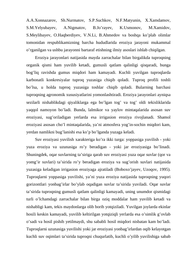 A.A.Xonnazarov,  Sh.Nurmatov,  S.P.Suchkov,  N.F.Matyunin,  X.Xamdamov,
S.M.Yelyubayev,  A.Nigmatov,  B.Jo’rayev,  K.Usmonov,  M.Xamidov,
S.Meylibayev, O.Haqberdiyev, V.N.Li, B.Ahmedov va boshqa ko’plab olimlar
tomonidan  respublikamizning  barcha  hududlarida  eroziya  jarayoni  mukammal
o’rganilgan va ushbu jarayonni bartaraf etishning ilmiy asoslari ishlab chiqilgan. 
Eroziya jarayonlari natijasida mayda zarrachalar bilan birgalikda tuproqning
organik  qismi  ham  yuvilib  ketadi,  gumusli  qatlam  qalinligi  qisqaradi,  bunga
bog’liq  ravishda  gumus  miqdori  ham  kamayadi.  Kuchli  yuvilgan  tuproqlarda
karbonatli  konkresiyalar  tuproq  yuzasiga  chiqib  qoladi.  Tuproq  profili  toshli
bo’lsa,  u  holda  tuproq  yuzasiga  toshlar  chiqib  qoladi.  Bularning  barchasi
tuproqning agronomik xususiyatlarini yomonlashtiradi. Eroziya jarayonlari ayniqsa
sezilarli nishablikdagi qiyaliklarga ega bo’lgan tog’ va tog’ oldi tekisliklarida
yaqqol namoyon bo’ladi. Bunda, lalmikor va yaylov mintaqalarida asosan suv
eroziyasi,  sug’oriladigan  yerlarda  esa  irrigasion  eroziya  rivojlanadi.  Shamol
eroziyasi asosan cho’l mintaqalarida, ya’ni atmosfera yog’in-sochin miqdori kam,
yerdan namlikni bug’lanishi esa ko’p bo’lganda yuzaga keladi.  
Suv eroziyasi yuvilish xarakteriga ko’ra ikki turga: yoppasiga yuvilish - yoki
yuza  eroziya  va  uzunasiga  ro’y  beradigan  -  yoki  jar  eroziyasiga  bo’linadi.
Shuningdek, oqar suvlarning ta’siriga qarab suv eroziyasi yuza oqar suvlar (qor va
yomg’ir suvlari) ta’sirida ro’y beradigan eroziya va sug’orish suvlari natijasida
yuzasiga keladigan irrigasion eroziyaga ajratiladi (Boboxo’jayev, Uzoqov, 1995).
Tuproqlarni yoppasiga yuvilishi, ya’ni yuza eroziya natijasida tuproqning yuqori
gorizontlari yonbag’irlar bo’ylab oqadigan suvlar ta’sirida yuviladi. Oqar suvlar
ta’sirida tuproqning gumusli qatlam qalinligi kamayadi, uning unumdor qismidagi
turli o’lchamdagi zarrachalar bilan birga oziq moddalar ham yuvilib ketadi va
nishabligi kam, tekis maydonlarga olib borib yotqiziladi. Yuvilgan joylarda ekinlar
hosili keskin kamayadi, yuvilib keltirilgan yotqiziqli yerlarda esa o’simlik g’ovlab
o’sadi va hosil pishib yetilmaydi, shu sababli hosil miqdori nisbatan kam bo’ladi.
Tuproqlarni uzunasiga yuvilishi yoki jar eroziyasi yonbag’irlardan oqib kelayotgan
kuchli suv oqimlari ta’sirida tuproqni chuqurlatib, kuchli o’yilib yuvilishiga sabab
