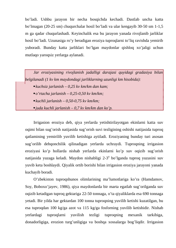 bo’ladi.  Ushbu  jarayon  bir  necha  bosqichda  kechadi.  Dastlab  uncha  katta
bo’lmagan (20-25 sm) chuqurchalar hosil bo’ladi va ular kengayib 30-50 sm 1-1,5
m ga qadar chuqurlashadi. Keyinchalik esa bu jarayon yanada rivojlanib jarliklar
hosil bo’ladi. Uzunasiga ro’y beradigan eroziya tuproqlarni to’liq ravishda yemirib
yuboradi.  Bunday  katta  jarliklari  bo’lgan  maydonlar  qishloq  xo’jaligi  uchun
mutlaqo yaroqsiz yerlarga aylanadi.
Jar  eroziyasining  rivojlanish  jadalligi  darajasi  quyidagi  gradasiya  bilan
belgilanadi (1 kv km maydondagi jarliklarning uzunligi km hisobida):
kuchsiz jarlanish – 0,25 kv km/km dan kam;
o’rtacha jarlanish – 0,25-0,50 kv km/km;
kuchli jarlanish – 0,50-0,75 kv km/km;
juda kuchli jarlanish – 0,7 kv km/km dan ko’p.
Irrigasion eroziya deb, qiya yerlarda yetishtirilayotgan ekinlarni katta suv
oqimi bilan sug’orish natijasida sug’orish suvi tezligining oshishi natijasida tuproq
qatlamining yemirilib yuvilib ketishiga aytiladi. Eroziyaning bunday turi asosan
sug’orilib  dehqonchilik  qilinadigan  yerlarda  uchraydi.  Tuproqning  irrigasion
eroziyasi  ko’p  hollarda  nishab  yerlarda  ekinlarni  ko’p  suv  oqizib  sug’orish
natijasida yuzaga keladi. Maydon nishabligi 2-30 bo’lganda tuproq yuzasini suv
yuvib keta boshlaydi. Qiyalik ortib borishi bilan irrigasion eroziya jarayoni yanada
kuchayib boradi. 
O’zbekiston tuproqshunos olimlarining ma’lumotlariga ko’ra (Hamdamov,
Soy, Boboxo’jayev, 1986), qiya maydonlarda bir marta egatlab sug’orilganda suv
oqizib ketadigan tuproq gektariga 22-50 tonnaga, o’ta qiyaliklarda esa 690 tonnaga
yetadi. Bir yilda har gektardan 100 tonna tuproqning yuvilib ketishi kuzatilgan, bu
esa tuproqdan 100 kg/ga azot va 115 kg/ga fosforning yuvilib ketishidir. Nishab
yerlardagi  tuproqlarni  yuvilish  tezligi  tuproqning  mexanik  tarkibiga,
donadorligiga, erozion turg’unligiga va boshqa xossalarga bog’liqdir. Irrigasion
