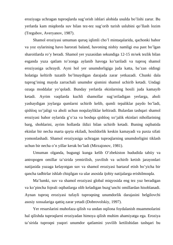 eroziyaga uchragan tuproqlarda sug’orish ishlari alohida usulda bo’lishi zarur. Bu
yerlarda kam miqdorda suv bilan tez-tez sug’orib turish uslubini qo’llash lozim
(Tregubov, Averyanov, 1987). 
Shamol eroziyasi umuman quruq iqlimli cho’l mintaqalarida, qachonki bahor
va yoz oylarining havo harorati baland, havoning nisbiy namligi esa past bo’lgan
sharoitlarda ro’y beradi. Shamol yer yuzasidan sekundiga 12-15 m/sek tezlik bilan
esganda  yuza  qatlam  to’zonga  aylanib  havoga  ko’tariladi  va  tuproq  shamol
eroziyasiga  uchraydi.  Ayni  hol  yer  unumdorligiga  juda  katta,  ba’zan  oldingi
holatiga  keltirib  tuzatib  bo’lmaydigan  darajada  zarar  yetkazadi.  Chunki  dala
tuprog’ining mayda zarrachali unumdor qismini shamol uchirib ketadi. Undagi
ozuqa  moddalar  yo’qoladi.  Bunday  yerlarda  ekinlarning  hosili  juda  kamayib
ketadi.  Ayrim  vaqtlarda  kuchli  shamollar  sug’oriladigan  yerlarga,  aholi
yashaydigan  joylarga  qumlarni  uchirib  kelib,  qumli  tepaliklar  paydo  bo’ladi,
qishloq xo’jaligi va aholi uchun noqulayliklar keltiradi. Bulardan tashqari shamol
eroziyasi bahor oylarida g’o’za va boshqa qishloq xo’jalik ekinlari nihollarining
barg,  shohlarini,  ayrim  hollarda  ildizi  bilan  uchirib  ketadi.  Buning  oqibatida
ekinlar bir necha marta qayta ekiladi, hosildorlik keskin kamayadi va paxta sifati
yomonlashadi. Shamol eroziyasiga uchragan tuproqlarning unumdorligini tiklash
uchun bir necha o’n yillar kerak bo’ladi (Mirzajonov, 1981). 
Umuman  olganda,  bugungi  kunga  kelib  O’zbekiston  hududida  tabiiy  va
antropogen  omillar  ta’sirida  yemirilish,  yuvilish  va  uchirib  ketish  jarayonlari
natijasida yuzaga kelayotgan suv va shamol eroziyasi bartaraf etish bo’yicha bir
qancha tadbirlar ishlab chiqilgan va ular asosida ijobiy natijalarga erishilmoqda.
Ma’lumki, suv va shamol eroziyasi global miqyosida eng tez yuz beradigan
va ko’pincha fojeali oqibatlarga olib keladigan buzg’unchi omillardan hisoblanadi.
Aynan  tuproq  eroziyasi  tufayli  tuproqning  unumdorlik  darajasini  belgilovchi
asosiy xossalariga qattiq zarar yetadi (Dobrovolskiy, 1997). 
Yer resurslarini muhofaza qilish va undan oqilona foydalanish muammolarini
hal qilishda tuproqlarni eroziyadan himoya qilish muhim ahamiyatga ega. Eroziya
ta’sirida  tuproqni  yuqori  unumdor  qatlamini  yuvilib  ketilishidan  tashqari  bu
