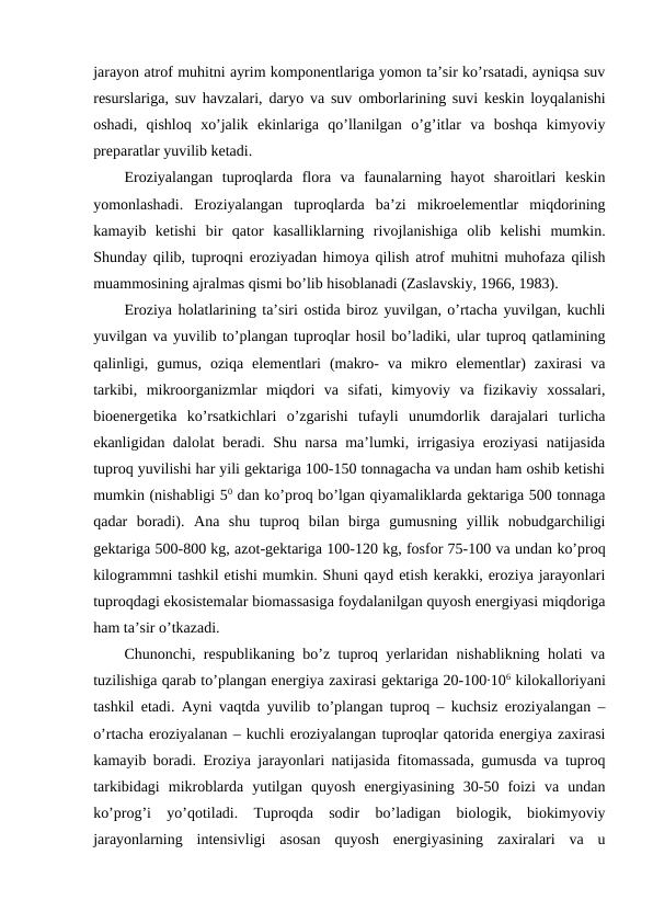 jarayon atrof muhitni ayrim komponentlariga yomon ta’sir ko’rsatadi, ayniqsa suv
resurslariga, suv havzalari, daryo va suv omborlarining suvi keskin loyqalanishi
oshadi,  qishloq  xo’jalik  ekinlariga  qo’llanilgan  o’g’itlar  va  boshqa  kimyoviy
preparatlar yuvilib ketadi.
Eroziyalangan  tuproqlarda  flora  va  faunalarning  hayot  sharoitlari  keskin
yomonlashadi.  Eroziyalangan  tuproqlarda  ba’zi  mikroelementlar  miqdorining
kamayib  ketishi  bir  qator  kasalliklarning  rivojlanishiga  olib  kelishi  mumkin.
Shunday qilib, tuproqni eroziyadan himoya qilish atrof muhitni muhofaza qilish
muammosining ajralmas qismi bo’lib hisoblanadi (Zaslavskiy, 1966, 1983).
Eroziya holatlarining ta’siri ostida biroz yuvilgan, o’rtacha yuvilgan, kuchli
yuvilgan va yuvilib to’plangan tuproqlar hosil bo’ladiki, ular tuproq qatlamining
qalinligi,  gumus,  oziqa  elementlari  (makro-  va  mikro  elementlar)  zaxirasi  va
tarkibi,  mikroorganizmlar  miqdori  va  sifati,  kimyoviy  va  fizikaviy  xossalari,
bioenergetika  ko’rsatkichlari  o’zgarishi  tufayli  unumdorlik  darajalari  turlicha
ekanligidan dalolat beradi. Shu narsa ma’lumki, irrigasiya eroziyasi natijasida
tuproq yuvilishi har yili gektariga 100-150 tonnagacha va undan ham oshib ketishi
mumkin (nishabligi 50 dan ko’proq bo’lgan qiyamaliklarda gektariga 500 tonnaga
qadar  boradi).  Ana  shu  tuproq  bilan  birga  gumusning  yillik  nobudgarchiligi
gektariga 500-800 kg, azot-gektariga 100-120 kg, fosfor 75-100 va undan ko’proq
kilogrammni tashkil etishi mumkin. Shuni qayd etish kerakki, eroziya jarayonlari
tuproqdagi ekosistemalar biomassasiga foydalanilgan quyosh energiyasi miqdoriga
ham ta’sir o’tkazadi.
Chunonchi, respublikaning bo’z tuproq yerlaridan nishablikning holati va
tuzilishiga qarab to’plangan energiya zaxirasi gektariga 20-100∙106 kilokalloriyani
tashkil etadi. Ayni vaqtda yuvilib to’plangan tuproq – kuchsiz eroziyalangan –
o’rtacha eroziyalanan – kuchli eroziyalangan tuproqlar qatorida energiya zaxirasi
kamayib boradi. Eroziya jarayonlari natijasida fitomassada, gumusda va tuproq
tarkibidagi  mikroblarda  yutilgan  quyosh  energiyasining  30-50  foizi  va  undan
ko’prog’i  yo’qotiladi.  Tuproqda  sodir  bo’ladigan  biologik,  biokimyoviy
jarayonlarning  intensivligi  asosan  quyosh  energiyasining  zaxiralari  va  u
