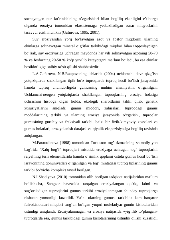 sochayotgan  nur  ko’rinishining  o’zgarishlari  bilan bog’liq ekanligini  e’tiborga
olganda  eroziya  tomonidan  ekosistemaga  yetkaziladigan  zarar  miqyoslarini
tasavvur etish mumkin (Gafurova, 1995, 2001).
Suv  eroziyasidan  yo’q  bo’layotgan  azot  va  fosfor  miqdorini  ularning
ekinlarga solinayotgan mineral o’g’itlar tarkibidagi miqdori bilan taqqoslaydigan
bo’lsak, suv eroziyasiga uchragan maydonda har yili solinayotgan azotning 50-70
% va fosforning 20-50 % ko’p yuvilib ketayotgani ma’lum bo’ladi, bu esa ekinlar
hosildorligiga salbiy ta’sir qilishi shubhasizdir. 
L.A.Gafurova, N.B.Raupovaning ishlarida (2004) uchlamchi davr qizg’ish
yotqiziqlarda shakllangan tipik bo’z tuproqlarda tuproq hosil bo’lish jarayonida
hamda  tuproq  unumdorligida  gumusning  muhim  ahamiyatini  o’rganilgan.
Uchlamchi-neogen  yotqiziqlarda  shakllangan  tuproqlarning  eroziya  holatiga
uchrashini  hisobga  olgan  holda,  ekologik  sharoitlarini  tahlil  qilib,  genetik
xususiyatlarini  aniqladi;  gumus  miqdori,  zahiralari,  tuproqdagi  gumus
moddalarining  tarkibi  va  ularning  eroziya  jarayonida  o’zgarishi,  tuproqlar
gumusining guruhiy va fraksiyali tarkibi, ba’zi bir fizik-kimyoviy xossalari va
gumus holatlari, eroziyalanish darajasi va qiyalik ekspozisiyasiga bog’liq ravishda
aniqlangan.
M.Faxrutdinova (1998) tomonidan Turkiston tog’ tizmasining shimoliy yon
bag’rida “Xalq bog’i” tuproqlari misolida eroziyaga uchragan tog’ tuproqlarini
relyefning turli elementlarida hamda o’simlik qoplami ostida gumus hosil bo’lish
jarayonining qonuniyatlari o’rganilgan va tog’ mintaqasi tuproq tiplarining gumus
tarkibi bo’yicha kompleks tavsif berilgan. 
N.I.Shadiyeva (2010) tomonidan olib borilgan tadqiqot natijalaridan ma’lum
bo’lishicha,  Sangzor  havzasida  tarqalgan  eroziyalangan  qo’riq,  lalmi  va
sug’oriladigan tuproqlarini gumus tarkibi eroziyalanmagan shunday tuproqlarga
nisbatan  yomonligi  kuzatildi.  Ya’ni  ularning  gumusi  tarkibida  kam  barqaror
fulvokislotalari miqdori turg’un bo’lgan yuqori molekulyar gumin kislotalaridan
ustunligi aniqlandi. Eroziyalanmagan va eroziya natijasida «yig’ilib to’plangan»
tuproqlarda esa, gumus tarkibidagi gumin kislotalarining ustunlik qilishi kuzatildi.
