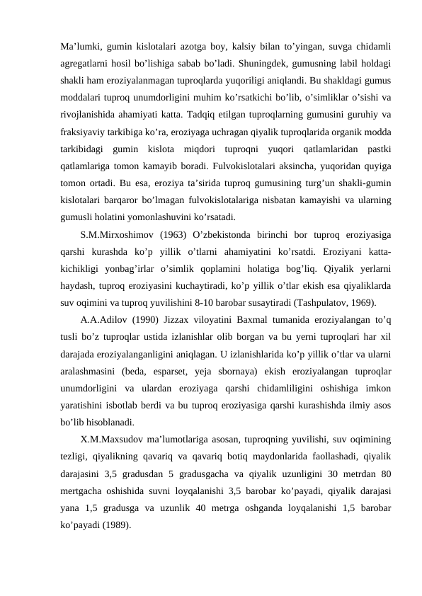 Ma’lumki, gumin kislotalari azotga boy, kalsiy bilan to’yingan, suvga chidamli
agregatlarni hosil bo’lishiga sabab bo’ladi. Shuningdek, gumusning labil holdagi
shakli ham eroziyalanmagan tuproqlarda yuqoriligi aniqlandi. Bu shakldagi gumus
moddalari tuproq unumdorligini muhim ko’rsatkichi bo’lib, o’simliklar o’sishi va
rivojlanishida ahamiyati katta. Tadqiq etilgan tuproqlarning gumusini guruhiy va
fraksiyaviy tarkibiga ko’ra, eroziyaga uchragan qiyalik tuproqlarida organik modda
tarkibidagi  gumin  kislota  miqdori  tuproqni  yuqori  qatlamlaridan  pastki
qatlamlariga tomon kamayib boradi. Fulvokislotalari aksincha, yuqoridan quyiga
tomon ortadi. Bu esa, eroziya ta’sirida tuproq gumusining turg’un shakli-gumin
kislotalari barqaror bo’lmagan fulvokislotalariga nisbatan kamayishi va ularning
gumusli holatini yomonlashuvini ko’rsatadi.
S.M.Mirxoshimov  (1963)  O’zbekistonda  birinchi  bor  tuproq  eroziyasiga
qarshi  kurashda  ko’p  yillik  o’tlarni  ahamiyatini  ko’rsatdi.  Eroziyani  katta-
kichikligi  yonbag’irlar  o’simlik  qoplamini  holatiga  bog’liq.  Qiyalik  yerlarni
haydash, tuproq eroziyasini kuchaytiradi, ko’p yillik o’tlar ekish esa qiyaliklarda
suv oqimini va tuproq yuvilishini 8-10 barobar susaytiradi (Tashpulatov, 1969).
A.A.Adilov (1990) Jizzax viloyatini Baxmal tumanida eroziyalangan to’q
tusli bo’z tuproqlar ustida izlanishlar olib borgan va bu yerni tuproqlari har xil
darajada eroziyalanganligini aniqlagan. U izlanishlarida ko’p yillik o’tlar va ularni
aralashmasini  (beda,  esparset,  yeja  sbornaya)  ekish  eroziyalangan  tuproqlar
unumdorligini  va  ulardan  eroziyaga  qarshi  chidamliligini  oshishiga  imkon
yaratishini isbotlab berdi va bu tuproq eroziyasiga qarshi kurashishda ilmiy asos
bo’lib hisoblanadi.
X.M.Maxsudov ma’lumotlariga asosan, tuproqning yuvilishi, suv oqimining
tezligi, qiyalikning qavariq va qavariq botiq maydonlarida faollashadi, qiyalik
darajasini  3,5 gradusdan  5  gradusgacha  va qiyalik  uzunligini  30  metrdan  80
mertgacha oshishida suvni loyqalanishi 3,5 barobar ko’payadi, qiyalik darajasi
yana  1,5  gradusga  va  uzunlik  40  metrga  oshganda  loyqalanishi  1,5  barobar
ko’payadi (1989). 
