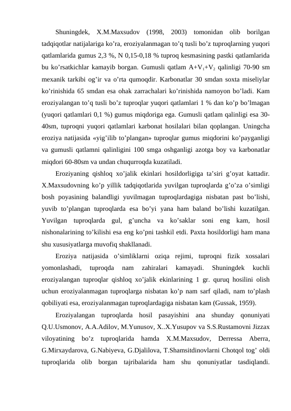 Shuningdek,  X.M.Maxsudov  (1998,  2003)  tomonidan  olib  borilgan
tadqiqotlar natijalariga ko’ra, eroziyalanmagan to’q tusli bo’z tuproqlarning yuqori
qatlamlarida gumus 2,3 %, N 0,15-0,18 % tuproq kesmasining pastki qatlamlarida
bu ko’rsatkichlar kamayib borgan. Gumusli qatlam A+V+V2 qalinligi 70-90 sm
mexanik tarkibi og’ir va o’rta qumoqdir. Karbonatlar 30 smdan soxta miseliylar
ko’rinishida 65 smdan esa ohak zarrachalari ko’rinishida namoyon bo’ladi. Kam
eroziyalangan to’q tusli bo’z tuproqlar yuqori qatlamlari 1 % dan ko’p bo’lmagan
(yuqori qatlamlari 0,1 %) gumus miqdoriga ega. Gumusli qatlam qalinligi esa 30-
40sm, tuproqni yuqori qatlamlari karbonat hosilalari bilan qoplangan. Uningcha
eroziya natijasida «yig’ilib to’plangan» tuproqlar gumus miqdorini ko’payganligi
va gumusli qatlamni qalinligini 100 smga oshganligi azotga boy va karbonatlar
miqdori 60-80sm va undan chuqurroqda kuzatiladi.
Eroziyaning qishloq xo’jalik ekinlari hosildorligiga ta’siri g’oyat kattadir.
X.Maxsudovning ko’p yillik tadqiqotlarida yuvilgan tuproqlarda g’o’za o’simligi
bosh poyasining balandligi yuvilmagan tuproqlardagiga nisbatan past  bo’lishi,
yuvib  to’plangan  tuproqlarda  esa  bo’yi  yana  ham  baland  bo’lishi  kuzatilgan.
Yuvilgan  tuproqlarda  gul,  g’uncha  va  ko’saklar  soni  eng  kam,  hosil
nishonalarining to’kilishi esa eng ko’pni tashkil etdi. Paxta hosildorligi ham mana
shu xususiyatlarga muvofiq shakllanadi. 
Eroziya  natijasida  o’simliklarni  oziqa  rejimi,  tuproqni  fizik  xossalari
yomonlashadi,  tuproqda  nam  zahiralari  kamayadi.  Shuningdek  kuchli
eroziyalangan tuproqlar qishloq xo’jalik ekinlarining 1 gr. quruq hosilini olish
uchun eroziyalanmagan tuproqlarga nisbatan ko’p nam sarf qiladi, nam to’plash
qobiliyati esa, eroziyalanmagan tuproqlardagiga nisbatan kam (Gussak, 1959).
Eroziyalangan  tuproqlarda  hosil  pasayishini  ana  shunday  qonuniyati
Q.U.Usmonov, A.A.Adilov, M.Yunusov, X..X.Yusupov va S.S.Rustamovni Jizzax
viloyatining  bo’z  tuproqlarida  hamda  X.M.Maxsudov,  Derressa  Aberra,
G.Mirxaydarova, G.Nabiyeva, G.Djalilova, T.Shamsitdinovlarni Chotqol tog’ oldi
tuproqlarida  olib  borgan  tajribalarida  ham  shu  qonuniyatlar  tasdiqlandi.
