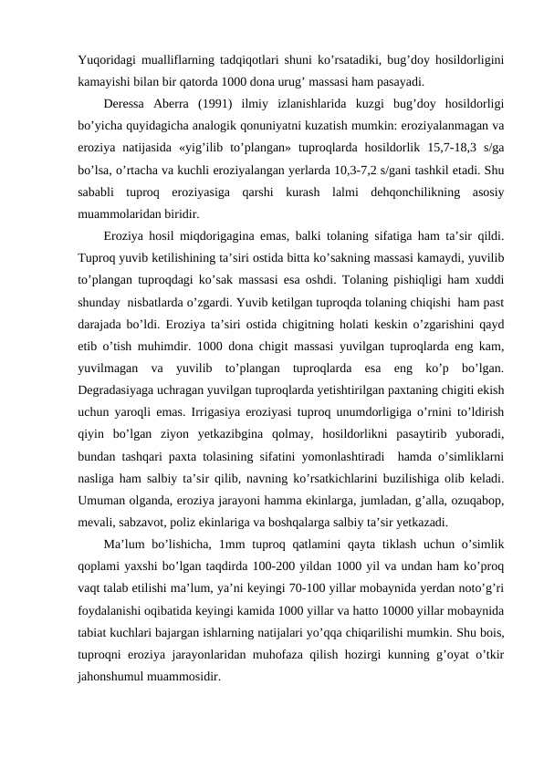 Yuqoridagi mualliflarning tadqiqotlari shuni ko’rsatadiki, bug’doy hosildorligini
kamayishi bilan bir qatorda 1000 dona urug’ massasi ham pasayadi.
Deressa  Aberra  (1991)  ilmiy  izlanishlarida  kuzgi  bug’doy  hosildorligi
bo’yicha quyidagicha analogik qonuniyatni kuzatish mumkin: eroziyalanmagan va
eroziya  natijasida  «yig’ilib  to’plangan»  tuproqlarda  hosildorlik  15,7-18,3  s/ga
bo’lsa, o’rtacha va kuchli eroziyalangan yerlarda 10,3-7,2 s/gani tashkil etadi. Shu
sababli  tuproq  eroziyasiga  qarshi  kurash  lalmi  dehqonchilikning  asosiy
muammolaridan biridir.
Eroziya hosil miqdorigagina emas, balki tolaning sifatiga ham ta’sir qildi.
Tuproq yuvib ketilishining ta’siri ostida bitta ko’sakning massasi kamaydi, yuvilib
to’plangan tuproqdagi ko’sak massasi esa oshdi. Tolaning pishiqligi ham xuddi
shunday  nisbatlarda o’zgardi. Yuvib ketilgan tuproqda tolaning chiqishi  ham past
darajada bo’ldi. Eroziya ta’siri ostida chigitning holati keskin o’zgarishini qayd
etib o’tish muhimdir. 1000 dona chigit massasi yuvilgan tuproqlarda eng kam,
yuvilmagan  va  yuvilib  to’plangan  tuproqlarda  esa  eng  ko’p  bo’lgan.
Degradasiyaga uchragan yuvilgan tuproqlarda yetishtirilgan paxtaning chigiti ekish
uchun yaroqli emas. Irrigasiya eroziyasi tuproq unumdorligiga o’rnini to’ldirish
qiyin  bo’lgan  ziyon  yetkazibgina  qolmay,  hosildorlikni  pasaytirib  yuboradi,
bundan tashqari paxta tolasining sifatini yomonlashtiradi  hamda o’simliklarni
nasliga ham salbiy ta’sir qilib, navning ko’rsatkichlarini buzilishiga olib keladi.
Umuman olganda, eroziya jarayoni hamma ekinlarga, jumladan, g’alla, ozuqabop,
mevali, sabzavot, poliz ekinlariga va boshqalarga salbiy ta’sir yetkazadi. 
Ma’lum  bo’lishicha, 1mm  tuproq qatlamini  qayta tiklash  uchun o’simlik
qoplami yaxshi bo’lgan taqdirda 100-200 yildan 1000 yil va undan ham ko’proq
vaqt talab etilishi ma’lum, ya’ni keyingi 70-100 yillar mobaynida yerdan noto’g’ri
foydalanishi oqibatida keyingi kamida 1000 yillar va hatto 10000 yillar mobaynida
tabiat kuchlari bajargan ishlarning natijalari yo’qqa chiqarilishi mumkin. Shu bois,
tuproqni eroziya jarayonlaridan muhofaza qilish hozirgi kunning g’oyat o’tkir
jahonshumul muammosidir. 
