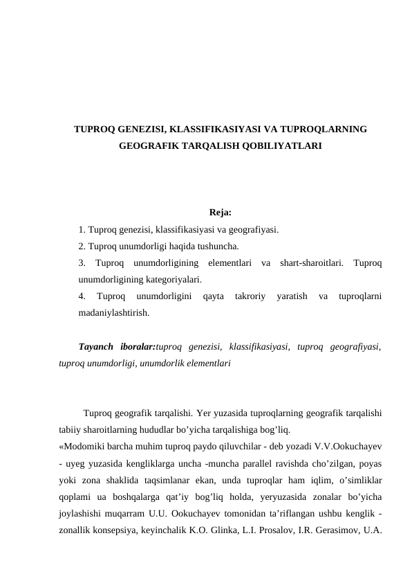 TUPROQ GENEZISI, KLASSIFIKASIYASI VA TUPROQLARNING
GEOGRAFIK TARQALISH QOBILIYATLARI
Reja:
1. Tuproq genezisi, klassifikasiyasi va geografiyasi.
2. Tuproq unumdorligi haqida tushuncha.
3.  Tuproq  unumdorligining  elementlari  va  shart-sharoitlari.  Tuproq
unumdorligining kategoriyalari.
4.  Tuproq  unumdorligini  qayta  takroriy  yaratish  va  tuproqlarni
madaniylashtirish.
Tayanch  iboralar:tuproq  genezisi,  klassifikasiyasi,  tuproq  geografiyasi,
tuproq unumdorligi, unumdorlik elementlari
Tuproq geografik tarqalishi. Yer yuzasida tuproqlarning geografik tarqalishi
tabiiy sharoitlarning hududlar bo’yicha tarqalishiga bog’liq.
«Modomiki barcha muhim tuproq paydo qiluvchilar - deb yozadi V.V.Ookuchayev
- uyeg yuzasida kengliklarga uncha -muncha parallel ravishda cho’zilgan, poyas
yoki  zona  shaklida  taqsimlanar  ekan,  unda  tuproqlar  ham  iqlim,  o’simliklar
qoplami  ua  boshqalarga  qat’iy  bog’liq  holda,  yeryuzasida  zonalar  bo’yicha
joylashishi muqarram  U.U.  Ookuchayev tomonidan ta’riflangan ushbu kenglik -
zonallik konsepsiya, keyinchalik K.O. Glinka, L.I. Prosalov, I.R. Gerasimov, U.A.

