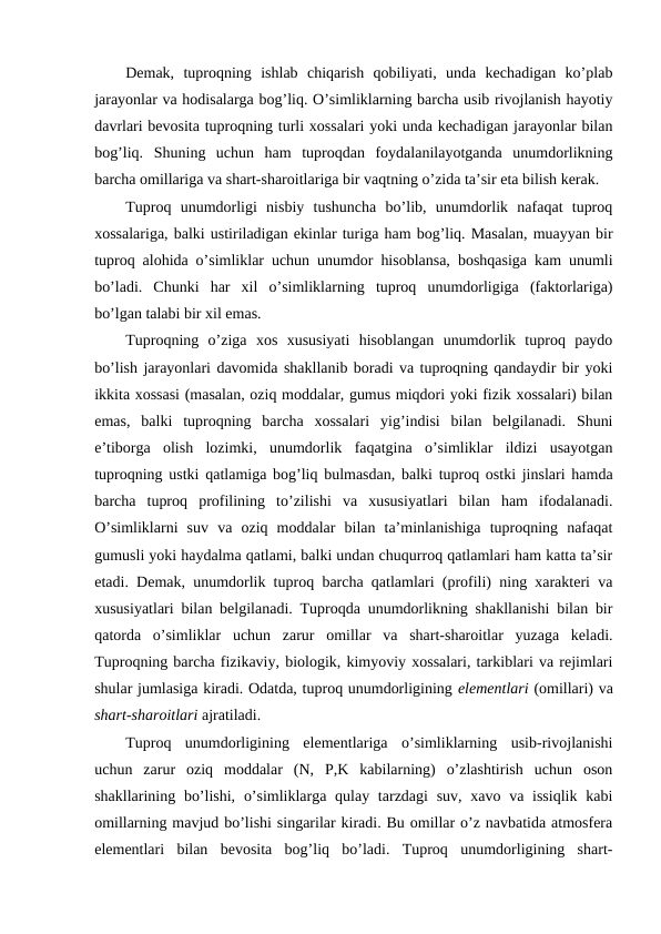 Demak,  tuproqning  ishlab  chiqarish  qobiliyati,  unda  kechadigan  ko’plab
jarayonlar va hodisalarga bog’liq. O’simliklarning barcha usib rivojlanish hayotiy
davrlari bevosita tuproqning turli xossalari yoki unda kechadigan jarayonlar bilan
bog’liq.  Shuning  uchun  ham  tuproqdan  foydalanilayotganda  unumdorlikning
barcha omillariga va shart-sharoitlariga bir vaqtning o’zida ta’sir eta bilish kerak.
Tuproq  unumdorligi  nisbiy  tushuncha  bo’lib,  unumdorlik  nafaqat  tuproq
xossalariga, balki ustiriladigan ekinlar turiga ham bog’liq. Masalan, muayyan bir
tuproq alohida o’simliklar uchun unumdor hisoblansa, boshqasiga kam unumli
bo’ladi.  Chunki  har  xil  o’simliklarning  tuproq  unumdorligiga  (faktorlariga)
bo’lgan talabi bir xil emas.
Tuproqning  o’ziga  xos  xususiyati  hisoblangan  unumdorlik  tuproq  paydo
bo’lish jarayonlari davomida shakllanib boradi va tuproqning qandaydir bir yoki
ikkita xossasi (masalan, oziq moddalar, gumus miqdori yoki fizik xossalari) bilan
emas,  balki  tuproqning  barcha  xossalari  yig’indisi  bilan  belgilanadi.  Shuni
e’tiborga  olish  lozimki,  unumdorlik  faqatgina  o’simliklar  ildizi  usayotgan
tuproqning ustki qatlamiga bog’liq bulmasdan, balki tuproq ostki jinslari hamda
barcha  tuproq  profilining  to’zilishi  va  xususiyatlari  bilan  ham  ifodalanadi.
O’simliklarni  suv  va  oziq  moddalar  bilan  ta’minlanishiga  tuproqning  nafaqat
gumusli yoki haydalma qatlami, balki undan chuqurroq qatlamlari ham katta ta’sir
etadi.  Demak, unumdorlik tuproq barcha qatlamlari (profili) ning xarakteri va
xususiyatlari bilan belgilanadi. Tuproqda unumdorlikning shakllanishi bilan bir
qatorda  o’simliklar  uchun  zarur  omillar  va  shart-sharoitlar  yuzaga  keladi.
Tuproqning barcha fizikaviy, biologik, kimyoviy xossalari, tarkiblari va rejimlari
shular jumlasiga kiradi. Odatda, tuproq unumdorligining elementlari (omillari) va
shart-sharoitlari ajratiladi. 
Tuproq  unumdorligining  elementlariga  o’simliklarning  usib-rivojlanishi
uchun  zarur  oziq  moddalar  (N,  P,K  kabilarning)  o’zlashtirish  uchun  oson
shakllarining bo’lishi,  o’simliklarga qulay tarzdagi  suv,  xavo va issiqlik  kabi
omillarning mavjud bo’lishi singarilar kiradi. Bu omillar o’z navbatida atmosfera
elementlari  bilan  bevosita  bog’liq  bo’ladi.  Tuproq  unumdorligining  shart-
