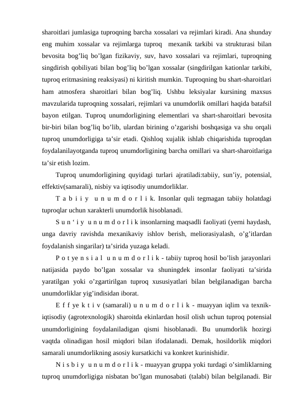 sharoitlari jumlasiga tuproqning barcha xossalari va rejimlari kiradi. Ana shunday
eng muhim xossalar va rejimlarga tuproq  mexanik tarkibi va strukturasi bilan
bevosita bog’liq bo’lgan fizikaviy, suv, havo xossalari va rejimlari, tuproqning
singdirish qobiliyati bilan bog’liq bo’lgan xossalar (singdirilgan kationlar tarkibi,
tuproq eritmasining reaksiyasi) ni kiritish mumkin. Tuproqning bu shart-sharoitlari
ham  atmosfera  sharoitlari  bilan  bog’liq.  Ushbu  leksiyalar  kursining  maxsus
mavzularida tuproqning xossalari, rejimlari va unumdorlik omillari haqida batafsil
bayon etilgan. Tuproq unumdorligining elementlari va shart-sharoitlari bevosita
bir-biri bilan bog’liq bo’lib, ulardan birining o’zgarishi boshqasiga va shu orqali
tuproq unumdorligiga ta’sir etadi. Qishloq xujalik ishlab chiqarishida tuproqdan
foydalanilayotganda tuproq unumdorligining barcha omillari va shart-sharoitlariga
ta’sir etish lozim.
Tuproq unumdorligining quyidagi turlari ajratiladi:tabiiy, sun’iy, potensial,
effektiv(samarali), nisbiy va iqtisodiy unumdorliklar.
T a b i i y  u n u m d o r l i k. Insonlar quli tegmagan tabiiy holatdagi
tuproqlar uchun xarakterli unumdorlik hisoblanadi. 
S u n ‘ i y  u n u m d o r l i k insonlarning maqsadli faoliyati (yerni haydash,
unga  davriy  ravishda  mexanikaviy  ishlov  berish,  meliorasiyalash,  o’g’itlardan
foydalanish singarilar) ta’sirida yuzaga keladi.
P o t ye n s i a l  u n u m d o r l i k - tabiiy tuproq hosil bo’lish jarayonlari
natijasida  paydo  bo’lgan  xossalar  va  shuningdek  insonlar  faoliyati  ta’sirida
yaratilgan  yoki  o’zgartirilgan  tuproq xususiyatlari  bilan  belgilanadigan  barcha
unumdorliklar yig’indisidan iborat.
E f f ye k t i v (samarali) u n u m d o r l i k - muayyan iqlim va texnik-
iqtisodiy (agrotexnologik) sharoitda ekinlardan hosil olish uchun tuproq potensial
unumdorligining  foydalaniladigan  qismi  hisoblanadi.  Bu  unumdorlik  hozirgi
vaqtda olinadigan hosil miqdori bilan ifodalanadi. Demak, hosildorlik miqdori
samarali unumdorlikning asosiy kursatkichi va konkret kurinishidir.
N i s b i y  u n u m d o r l i k - muayyan gruppa yoki turdagi o’simliklarning
tuproq unumdorligiga nisbatan bo’lgan munosabati (talabi) bilan belgilanadi. Bir
