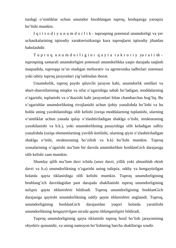 turdagi  o’simliklar  uchun  unumdor  hisoblangan  tuproq,  boshqasiga  yaroqsiz
bo’lishi mumkin.
I q t i s o d i y u n u m d o r l i k - tuproqning potensial unumdorligi va yer
uchastkalarining iqtisodiy xarakteristikasiga  kura tuproqlarni  iqtisodiy jihatdan
baholashdir.
T u p r o q  u n u m d o r l i g i n i  q a y t a  t a k r o r i y  ya r a t i sh -
tuproqning samarali unumdorligini potensail unumdorlikka yaqin darajada saqlash
maqsadida, tuproqqa ta’sir etadigan meliorativ va agrotexnika tadbirlari sistemasi
yoki tabiiy tuproq jarayonlari yig’indisidan iborat.
Unumdorlik, tuproq paydo qiluvchi jarayon kabi, unumdorlik omillari va
shart-sharoitlarining miqdor va sifat o’zgarishiga sabab bo’ladigan, moddalarning
o’zgarishi, tuplanishi va o’tkazishi kabi jarayonlari bilan chambarchas bog’liq. Bu
o’zgarishlar unumdorlikning rivojlanishi uchun ijobiy yunalishda bo’lishi va bu
holda uning yaxshilanishiga olib kelishi (oziqa moddalarning tuplanishi, ularning
o’simliklar uchun yanada qulay o’zlashtiriladigan shaklga o’tishi, strukturaning
yaxshilanishi  va h.k.), yoki unumdorlikning pasayishiga  olib keladigan salbiy
yunalishda (oziqa elementlarning yuvilib ketilishi, ularning qiyin o’zlashtiriladigan
shaklga  o’tishi,  strukturaning  bo’zilish  va  h.k)  bo’lishi  mumkin.  Tuproq
xossalarining o’zgarishi ma’lum bir davrda unumdorlikni boshlanGich darajasiga
olib kelishi xam mumkin.
Shunday qilib ma’lum davr ichida (usuv davri, yillik yoki almashlab ekish
davri va h.z) unumdorlikning o’zgarishi uning tuliqsiz, oddiy va kengaytirilgan
holatda  qayta  tiklanishiga  olib  kelishi  mumkin.  Tuproq  unumdorligining
boshlang’ich  davridagidan  past  darajada  shakllanishi  tuproq  unumdorligining
tuliqsiz  qayta  tiklanishini bildiradi.  Tuproq  unumdorligining  boshlanGich
darajasiga qaytishi unumdorlikning  oddiy qayta tiklanishini anglatadi. Tuproq,
unumdorligining  boshlanGich  darajasidan  yuqori  holatda  yaratilishi
unumdorlikning kengaytirilgan tarzda qayta tiklanganligini bildiradi.
Tuproq unumdorligining qayta tiklanishi tuproq hosil bo’lish jarayonining
obyektiv qonunidir, va uning namoyon bo’lishining barcha shakllariga xosdir.
