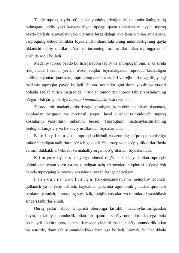 Tabiiy tuproq paydo bo’lish jarayonining rivojlanishi unumdorlikning tuliq
bulmagan, oddiy yoki  kengaytirilgan tipdagi  qayta tiklanishi  muayyan  tuproq
paydo bo’lish jarayonlari yoki ularning birgalikdagi rivojlanishi bilan aniqlanadi.
Tuproqning dehqonchilikda foydalanishi sharoitida uning unumdorligining qayta
tiklanishi tabiiy omillar ta’siri va insonning turli usullar bilan tuproqga ta’sir
etishida sodir bo’ladi.
Madaniy tuproq paydo bo’lish jarayoni tabiiy va antropogen omillar ta’sirida
rivojlanadi. Insonlar  yerdan o’zoq vaqtlar foydalanganda tuproqda kechadigan
tabiiy jarayonlar, jumladan, tuproqning qator xossalari va rejimlari o’zgarib, yangi
madaniy tuproqlar paydo bo’ladi. Tuproq unumdorligini doim yaxshi va yuqori
holatda saqlab turish maqsadida, insonlar tomonidan tuproq tabiiy xossalarining
o’zgartirish jarayonlariga tuproqni madaniylashtirish deyiladi.
Tuproqlarni  madaniylashtirishga  qaratilgan  kompleks  tadbirlar  sistemasi,
ekinlardan  barqaror  va  mo’ttasil  yuqori  hosil  olishni  ta’minlovchi  tuproq
xossalarini  yaxshilash  imkonini  beradi.  Tuproqlarni  madaniylashtirishning
biologik, kimyoviy va fizikaviy usullaridan foydalaniladi.
B i o l o g i k  u s u l  tuproqda chirindi va azotning ko’proq tuplanishiga
imkon beradigan tadbirlarni o’z ichiga oladi. Shu maqsadda ko’p yillik o’tlar (beda
va turli dukkaklilar) ekiladi va mahalliy-organik o’g’itlardan foydalaniladi.
K i m yo v i y  u s u l yerga mineral o’g’itlar solish yuli bilan tuproqda
o’simliklar uchun zarur va tez o’tadigan oziq elementlari miqdorini ko’paytirish
hamda tuproqning kimyoviy xossalarini yaxshilashga qaratilgan.
F i z i k a v i y  u s u l l a r g a  fizik-mexanikaviy va meliorativ tadbirlar
qullanish ya’ni yerni ishlash, haydalma qatlamda agronomik jihatdan qimmatli
struktura yaratish, tuproqning suv-fizik, issiqlik xossalari va rejimlarini yaxshilash
singari tadbirlar kiradi.
Quriq  yerlar  ishlab  chiqarish  oborotiga  kiritilib,  madaniylashtirilgandan
keyin,  u  tabiiy  unumdorlik  bilan  bir  qatorda  sun’iy  unumdorlikka  ega  bula
boshlaydi. Lekin tuproq qanchalik madaniylashtirilmasin, sun’iy unumdorlik bilan
bir qatorda, doim tabiiy unumdorlikka ham ega bo’ladi.  Demak, bu har ikkala
