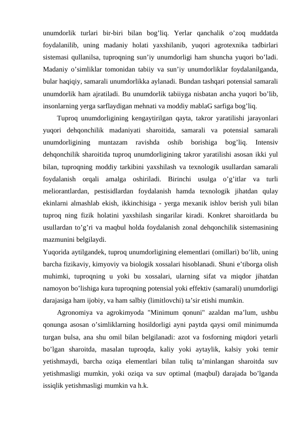 unumdorlik  turlari  bir-biri  bilan  bog’liq.  Yerlar  qanchalik  o’zoq  muddatda
foydalanilib,  uning  madaniy  holati  yaxshilanib,  yuqori  agrotexnika  tadbirlari
sistemasi qullanilsa, tuproqning sun’iy unumdorligi ham shuncha yuqori bo’ladi.
Madaniy o’simliklar tomonidan tabiiy va sun’iy unumdorliklar foydalanilganda,
bular haqiqiy, samarali unumdorlikka aylanadi. Bundan tashqari potensial samarali
unumdorlik ham ajratiladi. Bu unumdorlik tabiiyga nisbatan ancha yuqori bo’lib,
insonlarning yerga sarflaydigan mehnati va moddiy mablaG sarfiga bog’liq.
Tuproq unumdorligining kengaytirilgan qayta, takror yaratilishi jarayonlari
yuqori  dehqonchilik  madaniyati  sharoitida,  samarali  va  potensial  samarali
unumdorligining  muntazam  ravishda  oshib  borishiga  bog’liq.  Intensiv
dehqonchilik sharoitida tuproq unumdorligining takror yaratilishi asosan ikki yul
bilan, tuproqning moddiy tarkibini yaxshilash va texnologik usullardan samarali
foydalanish  orqali  amalga  oshiriladi.  Birinchi  usulga  o’g’itlar  va  turli
meliorantlardan,  pestisidlardan  foydalanish  hamda  texnologik  jihatdan  qulay
ekinlarni almashlab ekish, ikkinchisiga - yerga mexanik ishlov berish yuli bilan
tuproq ning fizik holatini yaxshilash singarilar kiradi. Konkret sharoitlarda bu
usullardan to’g’ri va maqbul holda foydalanish zonal dehqonchilik sistemasining
mazmunini belgilaydi.
Yuqorida aytilgandek, tuproq unumdorligining elementlari (omillari) bo’lib, uning
barcha fizikaviy, kimyoviy va biologik xossalari hisoblanadi. Shuni e’tiborga olish
muhimki,  tuproqning  u  yoki  bu  xossalari,  ularning  sifat  va  miqdor  jihatdan
namoyon bo’lishiga kura tuproqning potensial yoki effektiv (samarali) unumdorligi
darajasiga ham ijobiy, va ham salbiy (limitlovchi) ta’sir etishi mumkin.
Agronomiya va agrokimyoda "Minimum qonuni" azaldan ma’lum, ushbu
qonunga asosan o’simliklarning hosildorligi ayni paytda qaysi omil minimumda
turgan bulsa, ana shu omil bilan belgilanadi: azot va fosforning miqdori yetarli
bo’lgan  sharoitda,  masalan  tuproqda,  kaliy  yoki  aytaylik,  kalsiy  yoki  temir
yetishmaydi,  barcha  oziqa  elementlari  bilan  tuliq  ta’minlangan  sharoitda  suv
yetishmasligi mumkin, yoki oziqa va suv optimal (maqbul) darajada bo’lganda
issiqlik yetishmasligi mumkin va h.k.
