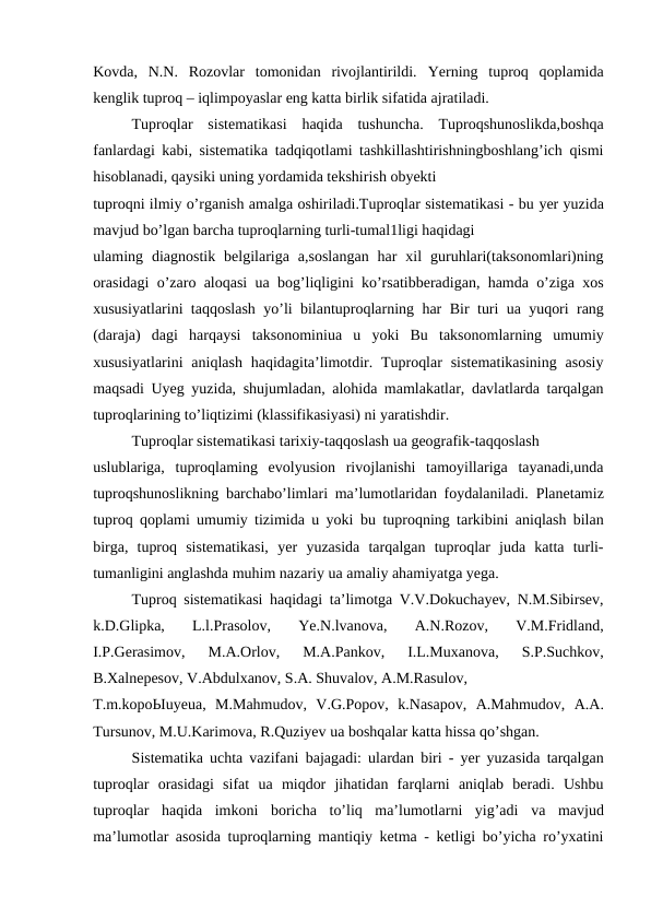 Kovda,  N.N.  Rozovlar  tomonidan  rivojlantirildi.  Yerning  tuproq  qoplamida
kenglik tuproq – iqlimpoyaslar eng katta birlik sifatida ajratiladi.
Tuproqlar  sistematikasi  haqida  tushuncha.  Tuproqshunoslikda,boshqa
fanlardagi kabi, sistematika tadqiqotlami tashkillashtirishningboshlang’ich qismi
hisoblanadi, qaysiki uning yordamida tekshirish obyekti
tuproqni ilmiy o’rganish amalga oshiriladi.Tuproqlar sistematikasi - bu yer yuzida
mavjud bo’lgan barcha tuproqlarning turli-tumal1ligi haqidagi
ulaming  diagnostik  belgilariga  a,soslangan  har  xil  guruhlari(taksonomlari)ning
orasidagi o’zaro aloqasi  ua  bog’liqligini ko’rsatibberadigan, hamda o’ziga xos
xususiyatlarini taqqoslash yo’li bilantuproqlarning har  Bir  turi  ua  yuqori rang
(daraja)  dagi  harqaysi  taksonominiua  u  yoki  Bu  taksonomlarning  umumiy
xususiyatlarini  aniqlash haqidagita’limotdir. Tuproqlar  sistematikasining  asosiy
maqsadi  Uyeg  yuzida, shujumladan, alohida mamlakatlar, davlatlarda tarqalgan
tuproqlarining to’liqtizimi (klassifikasiyasi) ni yaratishdir.
Tuproqlar sistematikasi tarixiy-taqqoslash ua geografik-taqqoslash
uslublariga,  tuproqlaming  evolyusion  rivojlanishi  tamoyillariga  tayanadi,unda
tuproqshunoslikning  barchabo’limlari ma’lumotlaridan foydalaniladi. Planetamiz
tuproq qoplami umumiy tizimida u yoki  bu  tuproqning tarkibini aniqlash bilan
birga,  tuproq  sistematikasi,  yer  yuzasida  tarqalgan  tuproqlar  juda  katta  turli-
tumanligini anglashda muhim nazariy ua amaliy ahamiyatga yega.
Tuproq sistematikasi haqidagi ta’limotga V.V.Dokuchayev, N.M.Sibirsev,
k.D.Glipka,
 L.l.Prasolov,  Ye.N.lvanova,  A.N.Rozov,  V.M.Fridland,
I.P.Gerasimov,  M.A.Orlov,  M.A.Pankov,  I.L.Muxanova,  S.P.Suchkov,
B.Xalnepesov, V.Abdulxanov, S.A. Shuvalov, A.M.Rasulov,
T.m.kopoЫuyeua,  M.Mahmudov,  V.G.Popov,  k.Nasapov,  A.Mahmudov,  A.A.
Tursunov, M.U.Karimova, R.Quziyev ua boshqalar katta hissa qo’shgan.
Sistematika uchta vazifani  bajagadi: ulardan  biri -  yer  yuzasida tarqalgan
tuproqlar  orasidagi  sifat  ua  miqdor  jihatidan  farqlarni  aniqlab  beradi.  Ushbu
tuproqlar  haqida  imkoni  boricha  to’liq  ma’lumotlarni  yig’adi  va  mavjud
ma’lumotlar asosida tuproqlarning mantiqiy ketma - ketligi bo’yicha ro’yxatini
