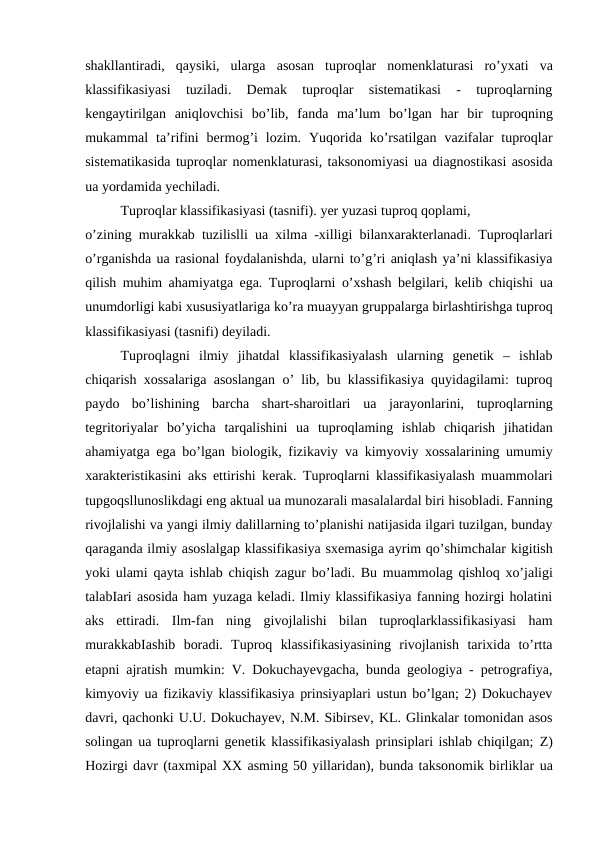 shakllantiradi,  qaysiki,  ularga  asosan  tuproqlar  nomenklaturasi  ro’yxati  va
klassifikasiyasi  tuziladi.  Demak  tuproqlar  sistematikasi  -  tuproqlarning
kengaytirilgan  aniqlovchisi  bo’lib,  fanda  ma’lum  bo’lgan  har  bir  tuproqning
mukammal  ta’rifini  bermog’i  lozim.  Yuqorida  ko’rsatilgan  vazifalar  tuproqlar
sistematikasida tuproqlar nomenklaturasi, taksonomiyasi ua diagnostikasi asosida
ua yordamida yechiladi.
Tuproqlar klassifikasiyasi (tasnifi). yer yuzasi tuproq qoplami,
o’zining murakkab tuzilislli  ua  xilma -xilligi  bilanxarakterlanadi. Tuproqlarlari
o’rganishda ua rasional foydalanishda, ularni to’g’ri aniqlash ya’ni klassifikasiya
qilish muhim ahamiyatga ega. Tuproqlarni o’xshash belgilari, kelib chiqishi  ua
unumdorligi kabi xususiyatlariga ko’ra muayyan gruppalarga birlashtirishga tuproq
klassifikasiyasi (tasnifi) deyiladi.
Tuproqlagni  ilmiy  jihatdal  klassifikasiyalash  ularning  genetik  –  ishlab
chiqarish xossalariga asoslangan  o’  lib, bu klassifikasiya quyidagilami: tuproq
paydo  bo’lishining  barcha  shart-sharoitlari  ua  jarayonlarini,  tuproqlarning
tegritoriyalar  bo’yicha  tarqalishini  ua  tuproqlaming  ishlab  chiqarish  jihatidan
ahamiyatga ega bo’lgan biologik, fizikaviy  va  kimyoviy xossalarining umumiy
xarakteristikasini aks ettirishi kerak. Tuproqlarni klassifikasiyalash muammolari
tupgoqsllunoslikdagi eng aktual ua munozarali masalalardal biri hisobladi. Fanning
rivojlalishi va yangi ilmiy dalillarning to’planishi natijasida ilgari tuzilgan, bunday
qaraganda ilmiy asoslalgap klassifikasiya sxemasiga ayrim qo’shimchalar kigitish
yoki ulami qayta ishlab chiqish  zagur  bo’ladi. Bu  muammolag  qishloq xo’jaligi
talabIari asosida ham yuzaga keladi. Ilmiy klassifikasiya fanning hozirgi holatini
aks  ettiradi.  Ilm-fan  ning  givojlalishi  bilan  tuproqlarklassifikasiyasi  ham
murakkabIashib  boradi.  Tuproq  klassifikasiyasining  rivojlanish  tarixida  to’rtta
etapni ajratish mumkin: V. Dokuchayevgacha, bunda geologiya - petrografiya,
kimyoviy ua fizikaviy klassifikasiya prinsiyaplari ustun bo’lgan; 2) Dokuchayev
davri, qachonki U.U. Dokuchayev, N.M. Sibirsev, KL. Glinkalar tomonidan asos
solingan ua tuproqlarni genetik klassifikasiyalash prinsiplari ishlab chiqilgan;  Z)
Hozirgi davr (taxmipal XX asming 50 yillaridan), bunda taksonomik birliklar ua
