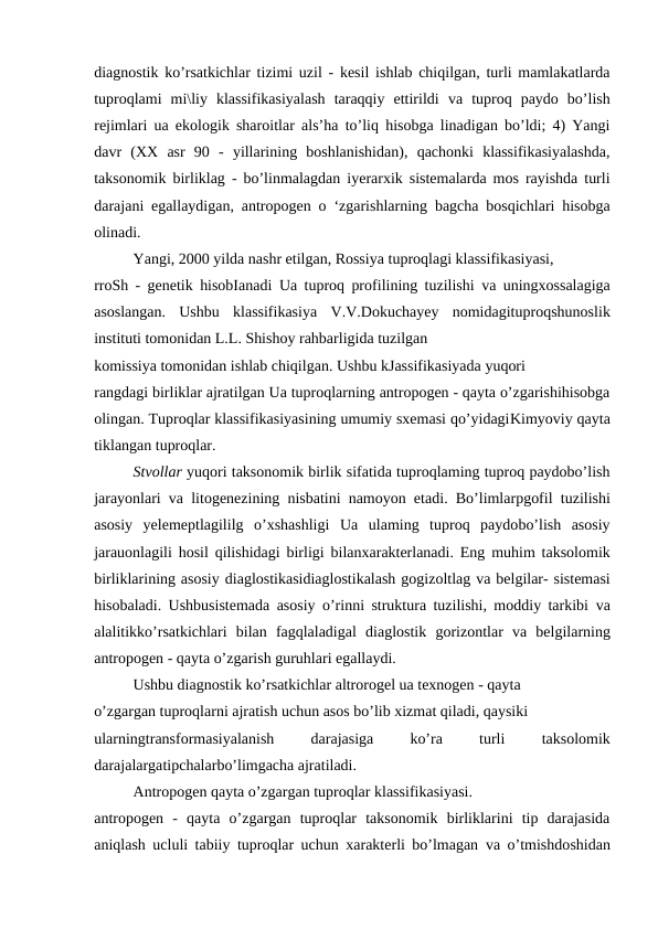 diagnostik ko’rsatkichlar tizimi uzil - kesil ishlab chiqilgan, turli mamlakatlarda
tuproqlami  mi\liy  klassifikasiyalash  taraqqiy  ettirildi  va  tuproq  paydo  bo’lish
rejimlari  ua ekologik sharoitlar  als’ha  to’liq hisobga linadigan bo’ldi; 4) Yangi
davr  (XX  asr  90  -  yillarining  boshlanishidan),  qachonki  klassifikasiyalashda,
taksonomik  birliklag  -  bo’linmalagdan iyerarxik sistemalarda mos rayishda turli
darajani egallaydigan, antropogen  o  ‘zgarishlarning  bagcha  bosqichlari hisobga
olinadi.
Yangi, 2000 yilda nashr etilgan, Rossiya tuproqlagi klassifikasiyasi,
rroSh  - genetik hisobIanadi  Ua  tuproq profilining tuzilishi  va  uningxossalagiga
asoslangan.  Ushbu  klassifikasiya  V.V.Dokuchayey  nomidagituproqshunoslik
instituti tomonidan L.L. Shishoy rahbarligida tuzilgan
komissiya tomonidan ishlab chiqilgan. Ushbu kJassifikasiyada yuqori
rangdagi birliklar ajratilgan Ua tuproqlarning antropogen - qayta o’zgarishihisobga
olingan. Tuproqlar klassifikasiyasining umumiy sxemasi qo’yidagiKimyoviy qayta
tiklangan tuproqlar.
Stvollar yuqori taksonomik birlik sifatida tuproqlaming tuproq paydobo’lish
jarayonlari va  litogenezining  nisbatini namoyon etadi. Bo’limlarpgofil  tuzilishi
asosiy  yelemeptlagililg  o’xshashligi  Ua  ulaming  tuproq  paydobo’lish  asosiy
jarauonlagili  hosil qilishidagi birligi  bilanxarakterlanadi. Eng  muhim  taksolomik
birliklarining asosiy diaglostikasidiaglostikalash gogizoltlag va belgilar- sistemasi
hisobaladi.  Ushbusistemada asosiy o’rinni struktura tuzilishi, moddiy tarkibi  va
alalitikko’rsatkichlari  bilan fagqlaladigal  diaglostik  gorizontlar  va  belgilarning
antropogen - qayta o’zgarish guruhlari egallaydi.
Ushbu diagnostik ko’rsatkichlar altrorogel ua texnogen - qayta
o’zgargan tuproqlarni ajratish uchun asos bo’lib xizmat qiladi, qaysiki
ularningtransformasiyalanish
 darajasiga
 
ko’ra
 
turli
 taksolomik
darajalargatipchalarbo’limgacha ajratiladi.
Antropogen qayta o’zgargan tuproqlar klassifikasiyasi.
antropogen  -  qayta  o’zgargan  tuproqlar  taksonomik  birliklarini  tip  darajasida
aniqlash ucluli tabiiy tuproqlar uchun xarakterli bo’lmagan  va  o’tmishdoshidan
