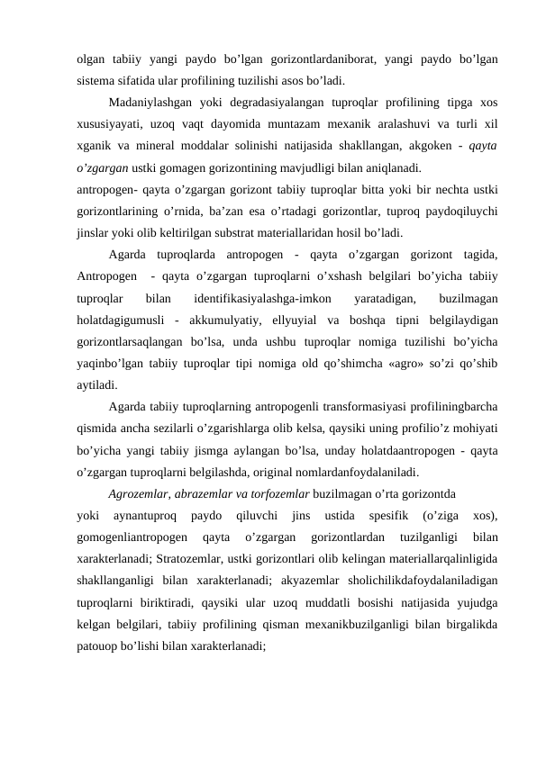 olgan  tabiiy  yangi  paydo  bo’lgan  gorizontlardaniborat,  yangi  paydo  bo’lgan
sistema sifatida ular profilining tuzilishi asos bo’ladi.
Madaniylashgan  yoki  degradasiyalangan  tuproqlar  profilining  tipga  xos
xususiyayati,  uzoq  vaqt  dayomida  muntazam  mexanik  aralashuvi  va  turli  xil
xganik  va  mineral moddalar solinishi natijasida shakllangan,  akgoken  -  qayta
o’zgargan ustki gomagen gorizontining mavjudligi bilan aniqlanadi.
antropogen- qayta o’zgargan gorizont tabiiy tuproqlar bitta yoki bir nechta ustki
gorizontlarining o’rnida, ba’zan esa o’rtadagi gorizontlar, tuproq paydoqiluychi
jinslar yoki olib keltirilgan substrat materiallaridan hosil bo’ladi.
Agarda  tuproqlarda  antropogen  -  qayta  o’zgargan  gorizont  tagida,
Antropogen   -  qayta  o’zgargan  tuproqlarni  o’xshash  belgilari  bo’yicha tabiiy
tuproqlar  bilan  identifikasiyalashga-imkon  yaratadigan,  buzilmagan
holatdagigumusli  -  akkumulyatiy,  ellyuyial  va  boshqa  tipni  belgilaydigan
gorizontlarsaqlangan  bo’lsa,  unda  ushbu  tuproqlar  nomiga  tuzilishi  bo’yicha
yaqinbo’lgan tabiiy tuproqlar tipi nomiga old qo’shimcha «agro» so’zi qo’shib
aytiladi.
Agarda tabiiy tuproqlarning antropogenli transformasiyasi profiliningbarcha
qismida ancha sezilarli o’zgarishlarga olib kelsa, qaysiki uning profilio’z mohiyati
bo’yicha yangi tabiiy jismga aylangan bo’lsa, unday holatdaantropogen - qayta
o’zgargan tuproqlarni belgilashda, original nomlardanfoydalaniladi.
Agrozemlar, abrazemlar va torfozemlar buzilmagan o’rta gorizontda
yoki
 aynantuproq  paydo  qiluvchi  jins  ustida  spesifik  (o’ziga  xos),
gomogenliantropogen 
qayta  o’zgargan  gorizontlardan  tuzilganligi  bilan
xarakterlanadi; Stratozemlar, ustki gorizontlari olib kelingan materiallarqalinligida
shakllanganligi  bilan xarakterlanadi;  akyazemlar  sholichilikdafoydalaniladigan
tuproqlarni  biriktiradi,  qaysiki  ular  uzoq  muddatli  bosishi  natijasida  yujudga
kelgan belgilari, tabiiy profilining qisman mexanikbuzilganligi bilan birgalikda
patouop bo’lishi bilan xarakterlanadi;
