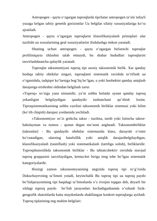 Antropogen - qayta o’zgargan tuproqlarda tipchatar antropogen ta’siir tufayli
yuzaga kelgan tabiiy genetik gorizontlar Ua belgilar sifatiy xususiyatlariga ko’ra
ajratiladi.
Antropogen  -  qayta  o’zgargan  tuproqlarni  klassifikasiyalash  prinsiplari  ular
tuzilishi ua xossalarining geal xususiyatlarini ifodalashga imkon yaratadi.
Shuning  uchun  antropogen  -  qayta  o’zgargan  birlarnchi  tuproqlar
profiliniqayta  tiklashni  talab  etmaydi,  bu  shahar  hududlari  tuproqlarini
tasvirlashdaancha qulaylik yaratadi.
Tuproqlar taksonomiyasi tuproq tipi asosiy taksonomik birlik. Xar qanday
boshqa  tabiiy  obektlar  singari,  tuproqlami  sistematik  ravishda  ta’riflash  ua
o’rganishda, tadqiqot ko’larniga bog’liq bo’lgan, u yoki buobektni qanday aniqlash
darajasiga erishishni oldindan belgilash zarur.
«Tuproq»  so’ziga  yana  nimanidir,  ya’ni  ushbu  holatda  aynan  qanday  tuproq
yekanligini  belgilaydigan  qandaydir  tushunchani  qo’shish  lozim.
Tiproqsistematikasining ushbu vazifasi taksonomik birliklar sistemasi yoki  bilim
(ko’rib chiqish) darajasi yordamida yechiladi.
«Taksonomiya» so’zi grekcha takso - tuzilma, tartib yoki lotincha  takror-
baholayman  va  nomos  -  qonun  degan  ma’noni  anglatadi.  Taksonombirliklar
(taksonlar)  -  Bu  qandaydir  obektlar  sistemasida  klass,  darayoki  o’rnini
ko’rsatadigan,  ularning  batafsillik  yoki  aniqlik  darajasibelgilaydigan,
klassifikasiyalash (tasniflash) yoki sistematikalash (tartibga  solish), birliklaridir.
Tuproqshunoslikda  taksonomik  birliklar  -  Bu  tabiatcobektiv  ravishda  mavjud
tuproq gruppasini tasvirlaydigan, ketma-ket biriga teng tobe bo’lgan sistematik
kategoriyalardir.
Hozirgi  zamon  taksonomiyasining  negizida  tuproq  tipi  to’g’risida
Dokuchayevning ta’limoti yotadi, keyinchalik  Bu  tuproq tipi  ua  tuproq  paydo
bo’lishjarayonining tipi haqidagi ta’limotlarda o’z rivojini topgan deb, deyarli bir
xildagi  tuproq  paydo   bo’lish jarayonlari  kechadiganhamda  o’xshash  fizik-
geografik sharoitlarda katta maydonlarda shakllangan konkret tuproqlarga aytiladi.
Tuproq tiplarining eng muhim belgilari:
