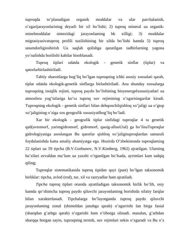 tuproqda  to’planadigan  organik  moddalar
 va
 ular  parchalanish,
o’zgarijarayonlarining  deyarli  bir  xil  bo’lishi;  2)  tuproq  mineral  ua  organik-
minelmoddalar  sintezidagi  jarayonlaming  bk  xilligi;  3)  moddalar
migrasiyasivatuproq  profili  tuzilishining  bir  xilda  bo’lishi  hamda  5)  tuproq
unumdorligioshirish  Ua  saqlab  qolishga  qaratilgan  tadbirlarning  yagona
yo’nalishda borilishi kabilar hisoblanadi.
Tuproq  tiplari  odatda  ekologik  -  genetik  sinflar  (tiplar)
 va
qatorlarbirlashtiriladi.
Tabiiy sharoitlarga bog’liq bo’lgan tuproqning ichki asosiy xossalari qarab,
tiplar odatda ekologik-genetik sinflarga birlashtiriladi.  Ana  shunday  xossalarga
tuproqning issiqlik rejimi, tuproq paydo bo’lishining bioyenergelxususiyatlari  ua
atmosfera  yog’inlariga  ko’ra  tuproq  suv  rejimining  o’zgarisingarilar  kiradi.
Tuproqning ekologik - genetik sinflari bilan dehqonchilqishloq xo’jaligi ua o’gtop
xo’jaligining o’ziga xos geografik xususiyatlbog’liq bo’ladi.
Xar  bir  ekologik  -  geografik  tiplar  sinfidagi  tuproqlar  4  ta  genetik
qatl(avtomorf, yarimgidromorf, gidromorf,  qauig-alluuUial)  ga bo’linaTuproqlar
gidrologiyasiga  asoslangan  Bu  qatorlar  qishloq  xo’jaligituproqlardan  samarali
foydalanishda katta amaliy ahamiyatga ega. Hozirda O’zbekistonda tuproqlaming
22 tiplari ua 59 tipcha (B.V.Gorbunov, N.V.Kimberg, 1962) ajratilgan. Ularning
ba’zilari avvaldan ma’lum  ua  yaxshi o’rganilgan bo’lsada, ayrimlari kam tadqiq
qiling;
Tuproqlar sistematikasida tuproq tipidan quyi (past) bo’lgan taksonomik
birliklar: tipcha, avlod (rod), tur, xil va razryadlar ham ajratiladi.
Tipcha  tuproq tiplari orasida ajratiladigan taksonomik birlik bo’lib, osiy
hamda qo’shimcha tuproq paydo qiluvchi jarayonlaming borishida sifatiy farqlar
bilan  xarakterlanadi.  Tipchalarga  bo’layotganda  tuproq  paydo  qiluvchi
jarayonlaming  zonal  (shimoldan  janubga  qarab)  o’zgarrishi  lan  birga  fasial
(sharqdan g’arbga qarab)  o’zgarishi  ham  e’tiborga olinadi. masalan,  g’arbdan
sharqqa borgan sayin, tuproqning termik, suv rejimlari sekin o’zgaradi va Bu o’z
