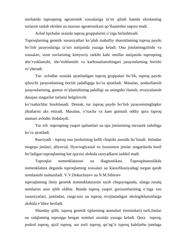 navbatida  tuproqning  agronomik  xossalariga  ta’sir  qiladi  hamda  ekinlaming
turlarini tanlab ekishni ua maxsus agrotexnikani qo’llaanishni taqozo etadi.
Avlod tipchalar orasida tuproq gruppalarini o’ziga birlashtiradi.
Tuproqlarning genetik xususiyatlari ko’plab mahalliy sharoitlaming tuproq paydo
bo’lish jarayonlariga ta’siri natijasida  yuzaga keladi. Ona jinslamingzilishi  va
xossalari, sizot suvlarining kimyoviy tarkibi kabi  omillar natijasida tuproqning
sho’rxoklanishi,  sho’rtoblanishi  va  karbonatlanishingari  jarayonlarning  borishi
ro’yberadi.
Tur- avlodlar orasida ajratiladigan tuproq gruppalari bo’lib, tuproq paydo
qiluvchi jarayonlaming borish jadalligiga ko’ra ajratiladi. Masalan, podzollanish
jarayonlarining, gumus to’planishining jadalligi ua uningsho’rlanish, eroziyalanish
darajasi singarilar turlarni belgilovchi
ko’rsatkichlar hisoblanadi. Demak, tur tuproq paydo bo’lish jarayoniningliqdor
jihatlarini  aks  ettiradi.  Masalan,  o’rtacha  va  kam  gumusli  oddiy  qora tuproq
atamasi avlodni ifodalaydi.
Tur xili -tuproqning yuqori qatlamlari ua opa jinslarining mexanik tarkibiga
ko’ra ajratiladi.
Razriyadi - tuproq ona jinslarining kelib chiqishi asosida bo’linadi. Jmladan
mogepa  jinslari, allyuvial, flyuvioglyasial  va lyossimon jinslar  singarilarda hosil
bo’ladigan tuproqlaming har qaysisi alohida razryadlarni tashkil etadi.
Tuproqlar  nomenklaturasi
 ua
 diagnostikasi.  Tuproqshunoslikda
nomenklatura deganda tuproqlaming xossalari ua klassifikasiyadagi turgan qarab
nomlanishi tushuniladi. V.V.Dokuchayev ua N.M.Sibirsev
tuproqlaming ilmiy genetik nomenklaturasini tuzib chiqayotganda, ularga rusalq
nomlarini  asos qilib oldilar. Bunda tuproq yuqori  gorizontlarining o’ziga xos
xususiyatlari, jumladan, rangi-tusi  ua  tuproq rivojlanadigan ekologikharoitlarga
alohida e’tibor beriladi.
Shunday qilib, tuproq genetik tiplarining atamalari (terminlari) turli,Iimlar
ua  xalqlaming tuproqqa bergan nomlari asosida yuzaga keladi. Qora  tuproq,
podzol tuproq, qizil tuproq, sur tusli tuproq, qo’ng’ir tuproq kabilarhu jumlaga
