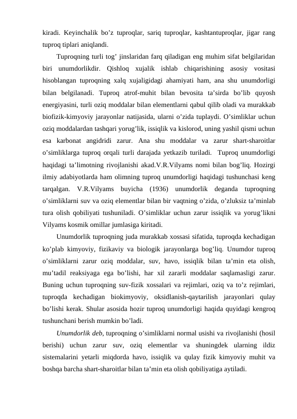 kiradi. Keyinchalik bo’z tuproqlar, sariq tuproqlar, kashtantuproqlar, jigar rang
tuproq tiplari aniqlandi.
Tuproqning turli tog’ jinslaridan farq qiladigan eng muhim sifat belgilaridan
biri  unumdorlikdir.  Qishloq  xujalik  ishlab  chiqarishining  asosiy  vositasi
hisoblangan tuproqning xalq xujaligidagi ahamiyati ham, ana shu unumdorligi
bilan  belgilanadi.  Tuproq  atrof-muhit  bilan  bevosita  ta’sirda  bo’lib  quyosh
energiyasini, turli oziq moddalar bilan elementlarni qabul qilib oladi va murakkab
biofizik-kimyoviy jarayonlar natijasida, ularni o’zida tuplaydi. O’simliklar uchun
oziq moddalardan tashqari yorug’lik, issiqlik va kislorod, uning yashil qismi uchun
esa  karbonat  angidridi  zarur.  Ana  shu  moddalar  va  zarur  shart-sharoitlar
o’simliklarga tuproq orqali turli darajada yetkazib turiladi.  Tuproq unumdorligi
haqidagi ta’limotning rivojlanishi akad.V.R.Vilyams nomi bilan bog’liq. Hozirgi
ilmiy adabiyotlarda ham olimning tuproq unumdorligi haqidagi tushunchasi keng
tarqalgan.  V.R.Vilyams  buyicha  (1936)  unumdorlik  deganda  tuproqning
o’simliklarni suv va oziq elementlar bilan bir vaqtning o’zida, o’zluksiz ta’minlab
tura olish qobiliyati tushuniladi. O’simliklar uchun zarur issiqlik va yorug’likni
Vilyams kosmik omillar jumlasiga kiritadi.
Unumdorlik tuproqning juda murakkab xossasi sifatida, tuproqda kechadigan
ko’plab kimyoviy, fizikaviy va biologik jarayonlarga bog’liq. Unumdor tuproq
o’simliklarni  zarur  oziq  moddalar,  suv,  havo,  issiqlik  bilan  ta’min  eta  olish,
mu’tadil  reaksiyaga  ega  bo’lishi,  har  xil  zararli  moddalar  saqlamasligi  zarur.
Buning uchun tuproqning suv-fizik xossalari va rejimlari, oziq va to’z rejimlari,
tuproqda  kechadigan  biokimyoviy,  oksidlanish-qaytarilish  jarayonlari  qulay
bo’lishi kerak. Shular asosida hozir tuproq unumdorligi haqida quyidagi kengroq
tushunchani berish mumkin bo’ladi. 
Unumdorlik deb, tuproqning o’simliklarni normal usishi va rivojlanishi (hosil
berishi)  uchun  zarur  suv,  oziq  elementlar  va  shuningdek  ularning  ildiz
sistemalarini yetarli miqdorda havo, issiqlik va qulay fizik kimyoviy muhit va
boshqa barcha shart-sharoitlar bilan ta’min eta olish qobiliyatiga aytiladi.
