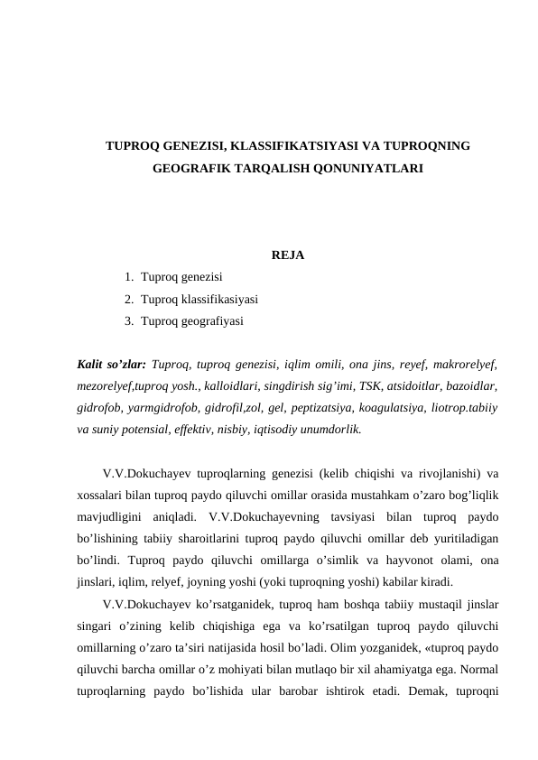 TUPROQ GENEZISI, KLASSIFIKATSIYASI VA TUPROQNING
GEOGRAFIK TARQALISH QONUNIYATLARI
REJA
1. Tuproq genezisi
2. Tuproq klassifikasiyasi
3. Tuproq geografiyasi
Kalit so’zlar: Tuproq, tuproq genezisi, iqlim omili, ona jins, reyef, makrorelyef,
mezorelyef,tuproq yosh., kalloidlari, singdirish sig’imi, TSK, atsidoitlar, bazoidlar,
gidrofob, yarmgidrofob, gidrofil,zol, gel, peptizatsiya, koagulatsiya, liotrop.tabiiy
va suniy potensial, effektiv, nisbiy, iqtisodiy unumdorlik.
V.V.Dokuchayev tuproqlarning genezisi (kelib chiqishi va rivojlanishi) va
xossalari bilan tuproq paydo qiluvchi omillar orasida mustahkam o’zaro bog’liqlik
mavjudligini  aniqladi.  V.V.Dokuchayevning  tavsiyasi  bilan  tuproq  paydo
bo’lishining tabiiy sharoitlarini tuproq paydo qiluvchi omillar deb yuritiladigan
bo’lindi.  Tuproq  paydo  qiluvchi  omillarga  o’simlik  va  hayvonot  olami,  ona
jinslari, iqlim, relyef, joyning yoshi (yoki tuproqning yoshi) kabilar kiradi.
V.V.Dokuchayev ko’rsatganidek, tuproq ham boshqa tabiiy mustaqil jinslar
singari  o’zining  kelib  chiqishiga  ega  va  ko’rsatilgan  tuproq  paydo  qiluvchi
omillarning o’zaro ta’siri natijasida hosil bo’ladi. Olim yozganidek, «tuproq paydo
qiluvchi barcha omillar o’z mohiyati bilan mutlaqo bir xil ahamiyatga ega. Normal
tuproqlarning  paydo  bo’lishida  ular  barobar  ishtirok  etadi.  Demak,  tuproqni
