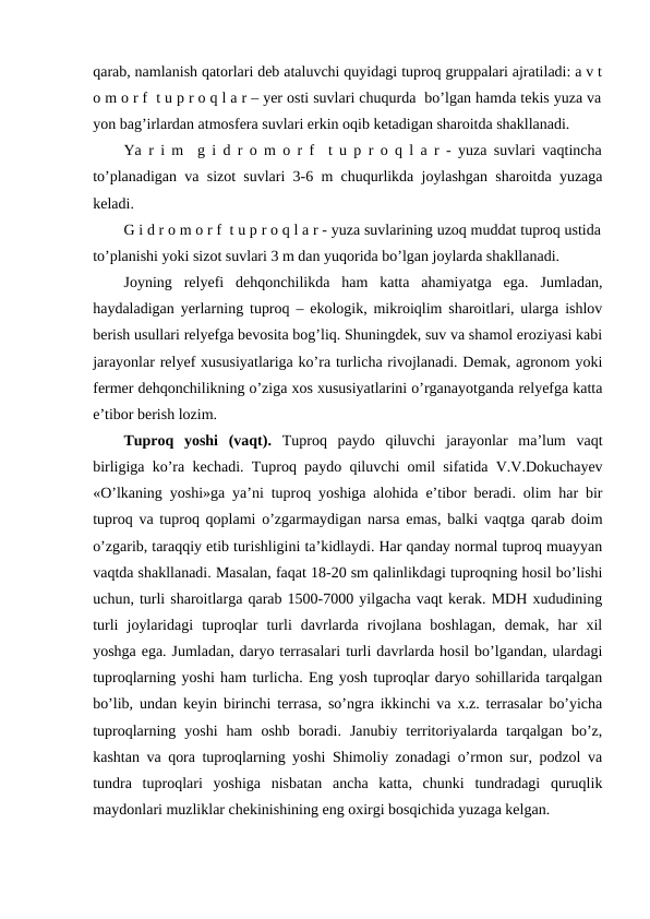 qarab, namlanish qatorlari deb ataluvchi quyidagi tuproq gruppalari ajratiladi: a v t
o m o r f  t u p r o q l a r – yer osti suvlari chuqurda  bo’lgan hamda tekis yuza va
yon bag’irlardan atmosfera suvlari erkin oqib ketadigan sharoitda shakllanadi. 
Ya r i m  g i d r o m o r f  t u p r o q l a r - yuza suvlari vaqtincha
to’planadigan va sizot suvlari 3-6 m chuqurlikda joylashgan sharoitda yuzaga
keladi.
G i d r o m o r f  t u p r o q l a r - yuza suvlarining uzoq muddat tuproq ustida
to’planishi yoki sizot suvlari 3 m dan yuqorida bo’lgan joylarda shakllanadi. 
Joyning  relyefi  dehqonchilikda  ham  katta  ahamiyatga  ega.  Jumladan,
haydaladigan yerlarning tuproq – ekologik, mikroiqlim sharoitlari, ularga ishlov
berish usullari relyefga bevosita bog’liq. Shuningdek, suv va shamol eroziyasi kabi
jarayonlar relyef xususiyatlariga ko’ra turlicha rivojlanadi. Demak, agronom yoki
fermer dehqonchilikning o’ziga xos xususiyatlarini o’rganayotganda relyefga katta
e’tibor berish lozim.
Tuproq  yoshi  (vaqt). Tuproq  paydo  qiluvchi  jarayonlar  ma’lum  vaqt
birligiga ko’ra kechadi. Tuproq paydo qiluvchi omil sifatida V.V.Dokuchayev
«O’lkaning yoshi»ga ya’ni tuproq yoshiga alohida e’tibor beradi. olim har bir
tuproq va tuproq qoplami o’zgarmaydigan narsa emas, balki vaqtga qarab doim
o’zgarib, taraqqiy etib turishligini ta’kidlaydi. Har qanday normal tuproq muayyan
vaqtda shakllanadi. Masalan, faqat 18-20 sm qalinlikdagi tuproqning hosil bo’lishi
uchun, turli sharoitlarga qarab 1500-7000 yilgacha vaqt kerak. MDH xududining
turli  joylaridagi  tuproqlar  turli  davrlarda  rivojlana  boshlagan,  demak,  har  xil
yoshga ega. Jumladan, daryo terrasalari turli davrlarda hosil bo’lgandan, ulardagi
tuproqlarning yoshi ham turlicha. Eng yosh tuproqlar daryo sohillarida tarqalgan
bo’lib, undan keyin birinchi terrasa, so’ngra ikkinchi va x.z. terrasalar bo’yicha
tuproqlarning  yoshi  ham  oshb  boradi.  Janubiy  territoriyalarda  tarqalgan  bo’z,
kashtan va qora tuproqlarning yoshi Shimoliy zonadagi o’rmon sur, podzol va
tundra  tuproqlari  yoshiga  nisbatan  ancha  katta,  chunki  tundradagi  quruqlik
maydonlari muzliklar chekinishining eng oxirgi bosqichida yuzaga kelgan. 
