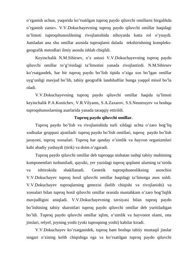 o’rganish uchun, yuqorida ko’rsatilgan tuproq paydo qiluvchi omillarni birgalikda
o’rganish zarur». V.V.Dokuchayevning tuproq paydo qiluvchi omillar haqidagi
ta’limoti  tuproqshunoslikning  rivojlanishida  nihoyatda  katta  rol  o’ynaydi.
Jumladan ana shu omillar asosida tuproqlarni dalada  tekshirishning kompleks-
geografik metodlari ilmiy asosda ishlab chiqildi.
Keyinchalik  N.M.Sibirsev,  o’z  ustozi  V.V.Dokuchayevning  tuproq paydo
qiluvchi  omillar  to’g’risidagi  ta’limotini  yanada  rivojlantirdi.  N.M.Sibirsev
ko’rsatgandek, har bir tuproq paydo bo’lish tipida o’ziga xos bo’lgan omillar
uyg’unligi mavjud bo’lib, tabiiy geografik landshaftlar bunga yaqqol misol bo’la
oladi.
V.V.Dokuchayevning  tuproq  paydo  qiluvchi  omillar  haqida  ta’limoti
keyinchalik P.A.Kostichev, V.R.Vilyams, S.A.Zaxarov, S.S.Neustruyev va boshqa
tuproqshunoslarning asarlarida yanada taraqqiy ettirildi.
Tuproq paydo qiluvchi omillar.
Tuproq paydo bo’lish va rivojlanishida turli xildagi uchta o’zaro bog’liq
xodisalar gruppasi ajratiladi: tuproq paydo bo’lish omillari, tuproq  paydo bo’lish
jarayoni, tuproq xossalari. Tuproq har qanday o’simlik va hayvon organizmlari
kabi abadiy yashaydi (tirik) va doim o’zgaradi.
Tuproq paydo qiluvchi omillar deb tuproqqa nisbatan tashqi tabiiy muhitning
komponentlari tushuniladi, qaysiki, yer yuzidagi tuproq qoplami ularning ta’sirida
va  ishtirokida  shakllanadi.  Genetik  tuproqshunoslikning  asoschisi
V.V.Dokuchayev tuproq hosil qiluvchi omillar haqidagi ta’limotga asos soldi.
V.V.Dokuchayev  tuproqlarning  genezisi  (kelib  chiqishi  va  rivojlanishi)  va
xossalari bilan tuproq hosil qiluvchi omillar orasida mustahkam o’zaro bog’liqlik
mavjudligini  aniqladi.  V.V.Dokuchayevning  tavsiyasi  bilan  tuproq  paydo
bo’lishining  tabiiy  sharoitlari  tuproq paydo qiluvchi  omillar  deb  yuritiladigan
bo’ldi. Tuproq paydo qiluvchi omillar iqlim, o’simlik va hayvonot olami, ona
jinslari, relyef, joyning yoshi (yoki tuproqning yoshi) kabilar kiradi.
V.V.Dokuchayev ko’rsatganidek, tuproq ham boshqa tabiiy mustaqil jinslar
singari  o’zining  kelib  chiqishiga  ega  va  ko’rsatilgan  tuproq  paydo  qiluvchi
