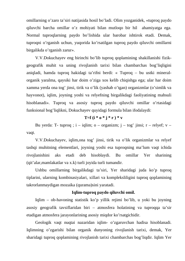 omillarning o’zaro ta’siri natijasida hosil bo’ladi. Olim yozganidek, «tuproq paydo
qiluvchi barcha omillar  o’z mohiyati bilan mutloqo bir  hil  ahamiyatga ega.
Normal  tuproqlarning  paydo  bo’lishida  ular  barobar  ishtirok  etadi.  Demak,
tuproqni o’rganish uchun, yuqorida ko’rsatilgan tuproq paydo qiluvchi omillarni
birgalikda o’rganish zarur».
V.V.Dokuchayev eng birinchi bo’lib tuproq qoplamining shakillanishi fizik-
geografik  muhit  va  uning  rivojlanish  tarixi  bilan  chambarchas  bog’liqligini
aniqladi, hamda tuproq hakidagi ta’rifni berdi: « Tuproq – bu ustki mineral-
organik yaralma, qaysiki har doim o’ziga xos kelib chiqishga ega; ular har doim
xamma yerda ona tog’ jinsi, tirik va o’lik (yashab o’tgan) organizmlar (o’simlik va
hayvonot), iqlim, joyning yoshi va relyefning birgalikdagi faoliyatining mahsuli
hisoblanadi».  Tuproq  va  asosiy  tuproq  paydo  qiluvchi  omillar  o’rtasidagi
funksional bog’liqlikni, Dokuchayev quyidagi formula bilan ifodalaydi:
T=f (i * o * j * r ) * v
Bu yerda: T- tuproq ; i – iqlim; o – organizm; j – tog’ jinsi; r – relyef; v –
vaqt.
V.V.Dokuchayev, iqlim,ona tog’ jinsi, tirik va o’lik organizmlar va relyef
tashqi muhitning elementlari, joyning yoshi esa tuproqning ma’lum vaqt ichida
rivojlanishini  aks  etadi  deb  hisoblaydi.  Bu  omillar  Yer  sharining
(qit’alar,mamlakatlar va x.k) turli joyida turli tumandir.
Ushbu  omillarning  birgalikdagi  ta’siri,  Yer  sharidagi  juda  ko’p  tuproq
tiplarini, ularning kombinasiyalari, xillari va kompleksliligini tuproq qoplamining
takrorlanmaydigan mozaika (qurama)sini yaratadi.
Iqlim-tuproq paydo qiluvchi omil.
Iqlim – ob-havoning statistik ko’p yillik rejimi bo’lib, u yoki bu joyning
asosiy  geografik  tavsiflaridan  biri  –  atmosfera  holatining  va  tuproqqa  ta’sir
etadigan atmosfera jarayonlarining asosiy miqdor ko’rsatgichidir.
Geologik  vaqt  nuqtai  nazaridan  iqlim-  o’zgaruvchan  hadisa  hisoblanadi.
Iqlimning  o’zgarishi  bilan  organik  dunyoning  rivojlanish  tarixi,  demak,  Yer
sharidagi tuproq qoplamining rivojlanish tarixi chambarchas bog’liqdir. Iqlim Yer
