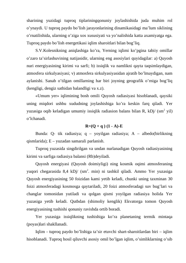 sharining  yuzidagi  tuproq  tiplariningqonuniy  joylashishida  juda  muhim  rol
o’ynaydi. U tuproq paydo bo’lish jarayonlarining dinamikasidagi ma’lum siklining
o’rnatilishida, ularning o’ziga xos xususiyati va yo’nalishida katta axamiyatga ega.
Tuproq paydo bo’lish energetikasi iqlim sharoitlari bilan bog’liq.
S.V.Kolesnikning aniqlashiga ko’ra, Yerning iqlimi ko’pgina tabiiy omillar
o’zaro ta’sirlashuvining natijasidir, ularning eng asosiylari quyidagilar: a) Quyosh
nuri energiyasining kirimi va sarfi; b) issiqlik va namlikni qayta taqsimlaydigan,
atmosfera sirkulyasiyasi; v) atmosfera sirkulyasiyasidan ajratib bo’lmaydigan, nam
aylanishi. Sanab o’tilgan omillarning har biri joyning geografik o’rniga bog’liq
(kengligi, dengiz sathidan balandligi va x.z).
«Umum yer» iqlimining bosh omili Quyosh radiasiyasi hisoblanadi, qaysiki
uning  miqdori  ushbu  xududning  joylashishiga  ko’ra  keskin  farq  qiladi.  Yer
yuzasiga oqib keladigan umumiy issiqlik radiasion balans bilan R, kDj/ (sm2 yil)
o’lchanadi. 
R=(Q + q ) (1 - A)-E
Bunda:  Q-  tik  radiasiya;  q  –  yoyilgan  radiasiya;  A  –  albedo(birlikning
qismlarida); E – yuzadan samarali parlanish.
Tuproq yuzasida singdirilgan va undan nurlanadigan Quyosh radiasiyasining
kirimi va sarfiga radiasiya balansi (Rb)deyiladi.
Quyosh energiyasi (Quyosh doimiyligi) ning kosmik oqimi atmosferaning
yuqori chegarasida 8,4 kDj/ (sm2. min) ni tashkil qiladi. Ammo Yer yuzasiga
Quyosh energiyasining 50 foizidan kami yetib keladi, chunki uning taxminan 30
foizi atmosferadagi kosmosga qaytariladi, 20 foizi atmosferadagi suv bug’lari va
changlar  tomonidan  yutiladi  va  qolgan  qismi  yoyilgan  radiasiya  holida  Yer
yuzasiga  yetib  keladi.  Qutbdan  (shimoliy  kenglik)  Ekvatorga  tomon  Quyosh
energiyasining tushishi qonuniy ravishda ortib boradi.
Yer  yuzasiga  issiqlikning  tushishiga  ko’ra  planetaning  termik  mintaqa
(poyas)lari shakllanadi.
Iqlim - tuproq paydo bo’lishiga ta’sir etuvchi shart-sharoitlardan biri – iqlim
hisoblanadi. Tuproq hosil qiluvchi asosiy omil bo’lgan iqlim, o’simliklarning o’sib
