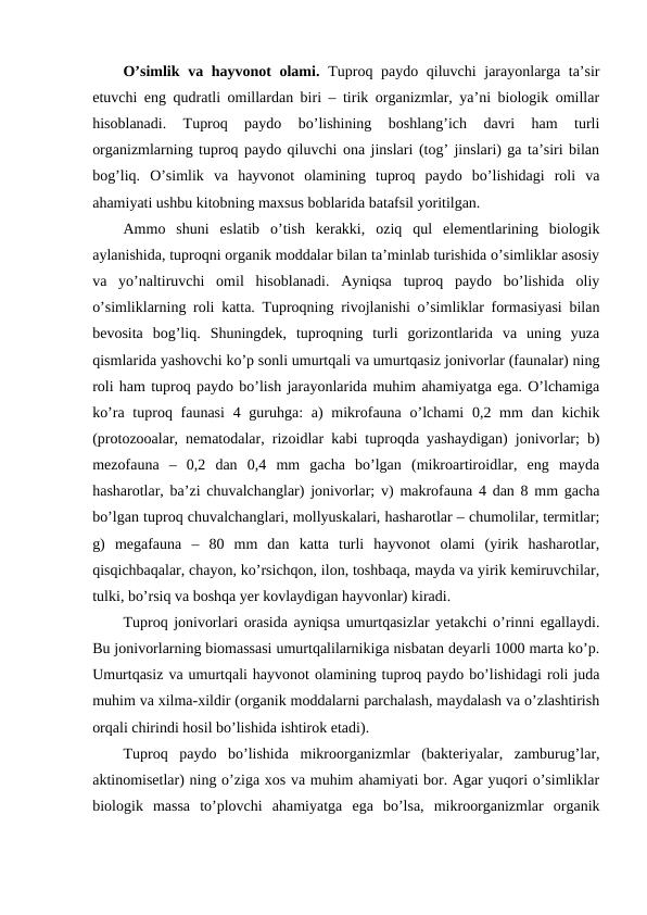 O’simlik va hayvonot  olami. Tuproq paydo qiluvchi jarayonlarga ta’sir
etuvchi eng qudratli omillardan biri – tirik organizmlar, ya’ni biologik omillar
hisoblanadi.  Tuproq  paydo  bo’lishining  boshlang’ich  davri  ham  turli
organizmlarning tuproq paydo qiluvchi ona jinslari (tog’ jinslari) ga ta’siri bilan
bog’liq.  O’simlik  va  hayvonot  olamining  tuproq  paydo  bo’lishidagi  roli  va
ahamiyati ushbu kitobning maxsus boblarida batafsil yoritilgan.
Ammo  shuni  eslatib  o’tish  kerakki,  oziq  qul  elementlarining  biologik
aylanishida, tuproqni organik moddalar bilan ta’minlab turishida o’simliklar asosiy
va  yo’naltiruvchi  omil  hisoblanadi.  Ayniqsa  tuproq  paydo  bo’lishida  oliy
o’simliklarning roli katta. Tuproqning rivojlanishi o’simliklar formasiyasi bilan
bevosita  bog’liq.  Shuningdek,  tuproqning  turli  gorizontlarida  va  uning  yuza
qismlarida yashovchi ko’p sonli umurtqali va umurtqasiz jonivorlar (faunalar) ning
roli ham tuproq paydo bo’lish jarayonlarida muhim ahamiyatga ega. O’lchamiga
ko’ra tuproq faunasi  4 guruhga:  a)  mikrofauna  o’lchami  0,2 mm  dan kichik
(protozooalar, nematodalar, rizoidlar kabi tuproqda yashaydigan) jonivorlar; b)
mezofauna  –  0,2  dan  0,4  mm  gacha  bo’lgan  (mikroartiroidlar,  eng  mayda
hasharotlar, ba’zi chuvalchanglar) jonivorlar; v) makrofauna 4 dan 8 mm gacha
bo’lgan tuproq chuvalchanglari, mollyuskalari, hasharotlar – chumolilar, termitlar;
g)  megafauna  –  80  mm  dan  katta  turli  hayvonot  olami  (yirik  hasharotlar,
qisqichbaqalar, chayon, ko’rsichqon, ilon, toshbaqa, mayda va yirik kemiruvchilar,
tulki, bo’rsiq va boshqa yer kovlaydigan hayvonlar) kiradi.
Tuproq jonivorlari orasida ayniqsa umurtqasizlar yetakchi o’rinni egallaydi.
Bu jonivorlarning biomassasi umurtqalilarnikiga nisbatan deyarli 1000 marta ko’p.
Umurtqasiz va umurtqali hayvonot olamining tuproq paydo bo’lishidagi roli juda
muhim va xilma-xildir (organik moddalarni parchalash, maydalash va o’zlashtirish
orqali chirindi hosil bo’lishida ishtirok etadi).
Tuproq  paydo  bo’lishida  mikroorganizmlar  (bakteriyalar,  zamburug’lar,
aktinomisetlar) ning o’ziga xos va muhim ahamiyati bor. Agar yuqori o’simliklar
biologik  massa  to’plovchi  ahamiyatga  ega  bo’lsa,  mikroorganizmlar  organik
