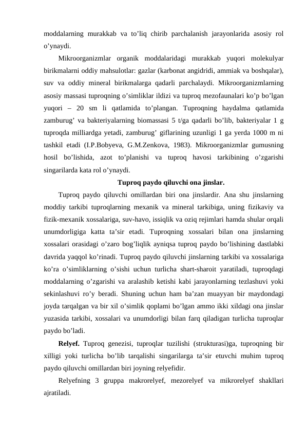 moddalarning  murakkab  va  to’liq chirib  parchalanish  jarayonlarida  asosiy  rol
o’ynaydi. 
Mikroorganizmlar  organik  moddalaridagi  murakkab  yuqori  molekulyar
birikmalarni oddiy mahsulotlar: gazlar (karbonat angidridi, ammiak va boshqalar),
suv va oddiy mineral  birikmalarga qadarli parchalaydi. Mikroorganizmlarning
asosiy massasi tuproqning o’simliklar ildizi va tuproq mezofaunalari ko’p bo’lgan
yuqori  –  20  sm  li  qatlamida  to’plangan.  Tuproqning  haydalma  qatlamida
zamburug’ va bakteriyalarning biomassasi 5 t/ga qadarli bo’lib, bakteriyalar 1 g
tuproqda milliardga yetadi, zamburug’ giflarining uzunligi 1 ga yerda 1000 m ni
tashkil etadi (I.P.Bobyeva, G.M.Zenkova, 1983). Mikroorganizmlar gumusning
hosil  bo’lishida,  azot  to’planishi  va  tuproq  havosi  tarkibining  o’zgarishi
singarilarda kata rol o’ynaydi.  
Tuproq paydo qiluvchi ona jinslar.
Tuproq paydo qiluvchi omillardan biri ona jinslardir. Ana shu jinslarning
moddiy tarkibi tuproqlarning mexanik va mineral tarkibiga, uning fizikaviy va
fizik-mexanik xossalariga, suv-havo, issiqlik va oziq rejimlari hamda shular orqali
unumdorligiga  katta  ta’sir  etadi.  Tuproqning  xossalari  bilan  ona  jinslarning
xossalari orasidagi o’zaro bog’liqlik ayniqsa tuproq paydo bo’lishining dastlabki
davrida yaqqol ko’rinadi. Tuproq paydo qiluvchi jinslarning tarkibi va xossalariga
ko’ra o’simliklarning o’sishi uchun turlicha shart-sharoit yaratiladi, tuproqdagi
moddalarning o’zgarishi va aralashib ketishi kabi jarayonlarning tezlashuvi yoki
sekinlashuvi ro’y beradi. Shuning uchun ham ba’zan muayyan bir maydondagi
joyda tarqalgan va bir xil o’simlik qoplami bo’lgan ammo ikki xildagi ona jinslar
yuzasida tarkibi, xossalari va unumdorligi bilan farq qiladigan turlicha tuproqlar
paydo bo’ladi. 
Relyef.  Tuproq genezisi, tuproqlar tuzilishi (strukturasi)ga, tuproqning bir
xilligi  yoki turlicha bo’lib tarqalishi  singarilarga ta’sir  etuvchi muhim tuproq
paydo qiluvchi omillardan biri joyning relyefidir.
Relyefning  3  gruppa  makrorelyef,  mezorelyef  va  mikrorelyef  shakllari
ajratiladi. 
