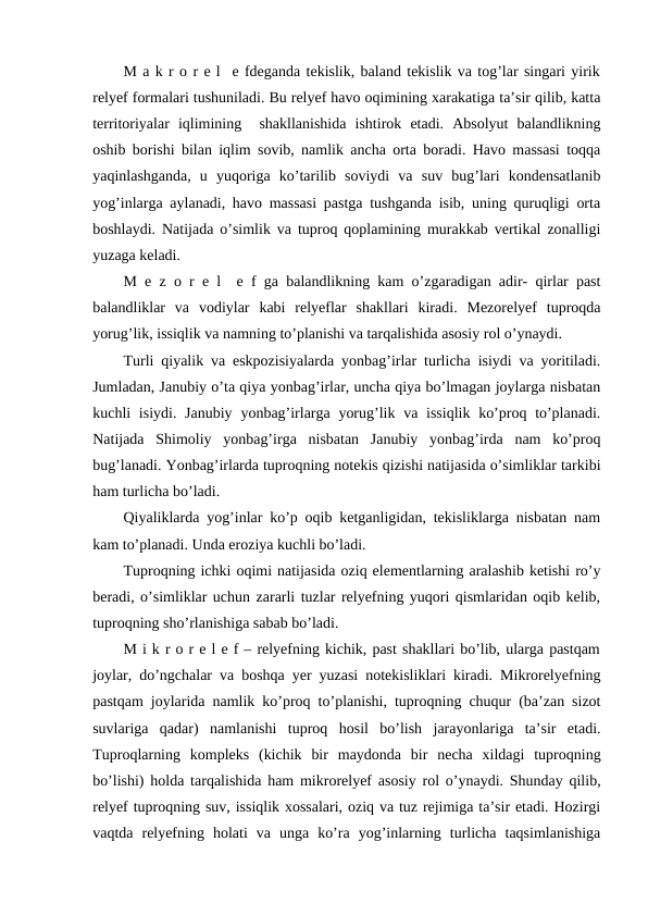 M a k r o r e l  e fdeganda tekislik, baland tekislik va tog’lar singari yirik
relyef formalari tushuniladi. Bu relyef havo oqimining xarakatiga ta’sir qilib, katta
territoriyalar  iqlimining   shakllanishida  ishtirok  etadi.  Absolyut  balandlikning
oshib borishi bilan iqlim sovib, namlik ancha orta boradi. Havo massasi toqqa
yaqinlashganda,  u  yuqoriga  ko’tarilib  soviydi  va  suv  bug’lari  kondensatlanib
yog’inlarga aylanadi, havo massasi pastga tushganda isib, uning quruqligi orta
boshlaydi. Natijada o’simlik va tuproq qoplamining murakkab vertikal zonalligi
yuzaga keladi.
M e z o r e l  e f ga balandlikning kam o’zgaradigan adir- qirlar past
balandliklar  va  vodiylar  kabi  relyeflar  shakllari  kiradi.  Mezorelyef  tuproqda
yorug’lik, issiqlik va namning to’planishi va tarqalishida asosiy rol o’ynaydi.
Turli qiyalik va eskpozisiyalarda yonbag’irlar turlicha isiydi va yoritiladi.
Jumladan, Janubiy o’ta qiya yonbag’irlar, uncha qiya bo’lmagan joylarga nisbatan
kuchli  isiydi. Janubiy  yonbag’irlarga yorug’lik va issiqlik  ko’proq to’planadi.
Natijada  Shimoliy  yonbag’irga  nisbatan  Janubiy  yonbag’irda  nam  ko’proq
bug’lanadi. Yonbag’irlarda tuproqning notekis qizishi natijasida o’simliklar tarkibi
ham turlicha bo’ladi.
Qiyaliklarda yog’inlar ko’p oqib ketganligidan, tekisliklarga nisbatan nam
kam to’planadi. Unda eroziya kuchli bo’ladi.
Tuproqning ichki oqimi natijasida oziq elementlarning aralashib ketishi ro’y
beradi, o’simliklar uchun zararli tuzlar relyefning yuqori qismlaridan oqib kelib,
tuproqning sho’rlanishiga sabab bo’ladi.
M i k r o r e l e f – relyefning kichik, past shakllari bo’lib, ularga pastqam
joylar, do’ngchalar va boshqa yer yuzasi notekisliklari kiradi. Mikrorelyefning
pastqam joylarida namlik ko’proq to’planishi, tuproqning chuqur (ba’zan sizot
suvlariga  qadar)  namlanishi  tuproq  hosil  bo’lish  jarayonlariga  ta’sir  etadi.
Tuproqlarning  kompleks  (kichik  bir  maydonda  bir  necha  xildagi  tuproqning
bo’lishi) holda tarqalishida ham mikrorelyef asosiy rol o’ynaydi. Shunday qilib,
relyef tuproqning suv, issiqlik xossalari, oziq va tuz rejimiga ta’sir etadi. Hozirgi
vaqtda  relyefning  holati  va  unga  ko’ra  yog’inlarning  turlicha  taqsimlanishiga
