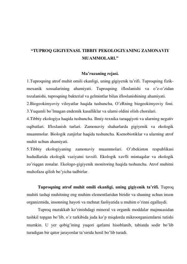  
 
 
 
“TUPROQ GIGIYENASI. TIBBIY PEKOLOGIYANING ZAMONAVIY 
MUAMMOLARI.” 
 
Ma’ruzaning rejasi. 
1.Tuproqning atrof muhit omili ekanligi, uning gigiyenik ta’rifi. Tuproqning fizik-
mexanik xossalarining ahamiyati. Tuproqning ifloslanishi va o’z-o’zidan 
tozalanishi, tuproqning bakterial va gelmintlar bilan ifloslanishining ahamiyati.         
2.Biogeokimyoviy viloyatlar haqida tushuncha, O’zRning biogeokimyoviy foni.             
3.Yuqumli bo’lmagan endemik kasalliklar va ularni oldini olish choralari. 
4.Tibbiy ekologiya haqida tushuncha. Ilmiy-texnika taraqqiyoti va ularning negativ 
oqibatlari. Ifloslanish turlari. Zamonaviy shaharlarda gigiyenik va ekologik 
muammolar. Biologik zanjirlar haqida tushuncha. Ksenobiotiklar va ularning atrof 
muhit uchun ahamiyati. 
5.Tibbiy ekologiyaning zamonaviy muammolari. O’zbekiston respublikasi 
hududlarida ekologik vaziyatni tavsifi. Ekologik xavfli mintaqalar va ekologik 
zo’riqqan zonalar. Ekologo-gigiyenik monitoring haqida tushuncha. Atrof muhitni 
muhofaza qilish bo’yicha tadbirlar.  
 
Tuproqning atrof muhit omili ekanligi, uning gigiyenik ta’rifi. Tuproq 
muhiti tashqi muhitning eng muhim elementlaridan biridir va shuning uchun inson 
organizmida, insonning hayoti va mehnat faoliyatida u muhim o’rinni egallaydi. 
Tuproq murakkab ko’rinishdagi mineral va organik moddalar majmuasidan 
tashkil topgan bo’lib, o’z tarkibida juda ko’p miqdorda mikroorganizmlarni tutishi 
mumkin. U yer qobig’ining yuqori qatlami hisoblanib, tabiatda sodir bo’lib 
turadigan bir qator jarayonlar ta’sirida hosil bo’lib turadi. 
