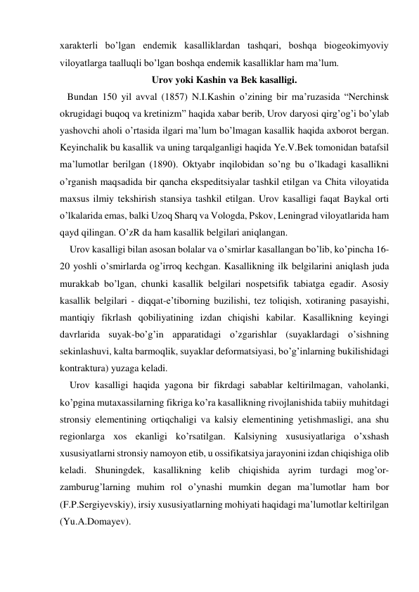 xarakterli bo’lgan endemik kasalliklardan tashqari, boshqa biogeokimyoviy 
viloyatlarga taalluqli bo’lgan boshqa endemik kasalliklar ham ma’lum. 
Urov yoki Kashin va Bek kasalligi. 
   Bundan 150 yil avval (1857) N.I.Kashin o’zining bir ma’ruzasida “Nerchinsk 
okrugidagi buqoq va kretinizm” haqida xabar berib, Urov daryosi qirg’og’i bo’ylab 
yashovchi aholi o’rtasida ilgari ma’lum bo’lmagan kasallik haqida axborot bergan. 
Keyinchalik bu kasallik va uning tarqalganligi haqida Ye.V.Bek tomonidan batafsil 
ma’lumotlar berilgan (1890). Oktyabr inqilobidan so’ng bu o’lkadagi kasallikni 
o’rganish maqsadida bir qancha ekspeditsiyalar tashkil etilgan va Chita viloyatida 
maxsus ilmiy tekshirish stansiya tashkil etilgan. Urov kasalligi faqat Baykal orti 
o’lkalarida emas, balki Uzoq Sharq va Vologda, Pskov, Leningrad viloyatlarida ham 
qayd qilingan. O’zR da ham kasallik belgilari aniqlangan. 
    Urov kasalligi bilan asosan bolalar va o’smirlar kasallangan bo’lib, ko’pincha 16-
20 yoshli o’smirlarda og’irroq kechgan. Kasallikning ilk belgilarini aniqlash juda 
murakkab bo’lgan, chunki kasallik belgilari nospetsifik tabiatga egadir. Asosiy 
kasallik belgilari - diqqat-e’tiborning buzilishi, tez toliqish, xotiraning pasayishi, 
mantiqiy fikrlash qobiliyatining izdan chiqishi kabilar. Kasallikning keyingi 
davrlarida suyak-bo’g’in apparatidagi o’zgarishlar (suyaklardagi o’sishning 
sekinlashuvi, kalta barmoqlik, suyaklar deformatsiyasi, bo’g’inlarning bukilishidagi 
kontraktura) yuzaga keladi. 
    Urov kasalligi haqida yagona bir fikrdagi sabablar keltirilmagan, vaholanki, 
ko’pgina mutaxassilarning fikriga ko’ra kasallikning rivojlanishida tabiiy muhitdagi 
stronsiy elementining ortiqchaligi va kalsiy elementining yetishmasligi, ana shu 
regionlarga xos ekanligi ko’rsatilgan. Kalsiyning xususiyatlariga o’xshash 
xususiyatlarni stronsiy namoyon etib, u ossifikatsiya jarayonini izdan chiqishiga olib 
keladi. Shuningdek, kasallikning kelib chiqishida ayrim turdagi mog’or-
zamburug’larning muhim rol o’ynashi mumkin degan ma’lumotlar ham bor 
(F.P.Sergiyevskiy), irsiy xususiyatlarning mohiyati haqidagi ma’lumotlar keltirilgan 
(Yu.A.Domayev). 
