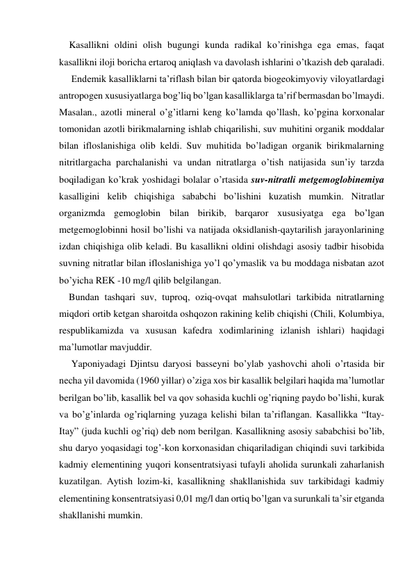     Kasallikni oldini olish bugungi kunda radikal ko’rinishga ega emas, faqat 
kasallikni iloji boricha ertaroq aniqlash va davolash ishlarini o’tkazish deb qaraladi. 
     Endemik kasalliklarni ta’riflash bilan bir qatorda biogeokimyoviy viloyatlardagi 
antropogen xususiyatlarga bog’liq bo’lgan kasalliklarga ta’rif bermasdan bo’lmaydi. 
Masalan., azotli mineral o’g’itlarni keng ko’lamda qo’llash, ko’pgina korxonalar 
tomonidan azotli birikmalarning ishlab chiqarilishi, suv muhitini organik moddalar 
bilan ifloslanishiga olib keldi. Suv muhitida bo’ladigan organik birikmalarning 
nitritlargacha parchalanishi va undan nitratlarga o’tish natijasida sun’iy tarzda 
boqiladigan ko’krak yoshidagi bolalar o’rtasida suv-nitratli metgemoglobinemiya 
kasalligini kelib chiqishiga sababchi bo’lishini kuzatish mumkin. Nitratlar 
organizmda gemoglobin bilan birikib, barqaror xususiyatga ega bo’lgan 
metgemoglobinni hosil bo’lishi va natijada oksidlanish-qaytarilish jarayonlarining 
izdan chiqishiga olib keladi. Bu kasallikni oldini olishdagi asosiy tadbir hisobida 
suvning nitratlar bilan ifloslanishiga yo’l qo’ymaslik va bu moddaga nisbatan azot 
bo’yicha REK -10 mg/l qilib belgilangan. 
    Bundan tashqari suv, tuproq, oziq-ovqat mahsulotlari tarkibida nitratlarning 
miqdori ortib ketgan sharoitda oshqozon rakining kelib chiqishi (Chili, Kolumbiya, 
respublikamizda va xususan kafedra xodimlarining izlanish ishlari) haqidagi 
ma’lumotlar mavjuddir. 
     Yaponiyadagi Djintsu daryosi basseyni bo’ylab yashovchi aholi o’rtasida bir 
necha yil davomida (1960 yillar) o’ziga xos bir kasallik belgilari haqida ma’lumotlar 
berilgan bo’lib, kasallik bel va qov sohasida kuchli og’riqning paydo bo’lishi, kurak 
va bo’g’inlarda og’riqlarning yuzaga kelishi bilan ta’riflangan. Kasallikka “Itay-
Itay” (juda kuchli og’riq) deb nom berilgan. Kasallikning asosiy sababchisi bo’lib, 
shu daryo yoqasidagi tog’-kon korxonasidan chiqariladigan chiqindi suvi tarkibida 
kadmiy elementining yuqori konsentratsiyasi tufayli aholida surunkali zaharlanish 
kuzatilgan. Aytish lozim-ki, kasallikning shakllanishida suv tarkibidagi kadmiy 
elementining konsentratsiyasi 0,01 mg/l dan ortiq bo’lgan va surunkali ta’sir etganda 
shakllanishi mumkin. 

