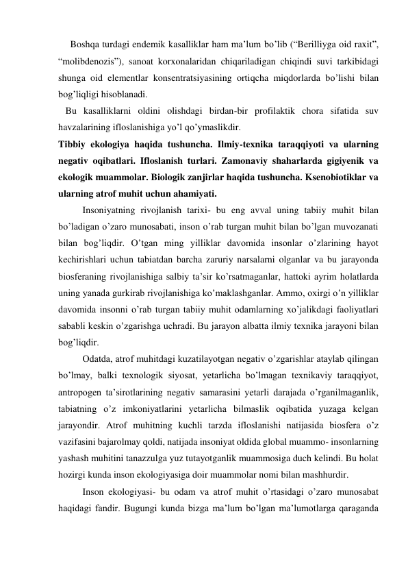      Boshqa turdagi endemik kasalliklar ham ma’lum bo’lib (“Berilliyga oid raxit”, 
“molibdenozis”), sanoat korxonalaridan chiqariladigan chiqindi suvi tarkibidagi 
shunga oid elementlar konsentratsiyasining ortiqcha miqdorlarda bo’lishi bilan 
bog’liqligi hisoblanadi.          
   Bu kasalliklarni oldini olishdagi birdan-bir profilaktik chora sifatida suv 
havzalarining ifloslanishiga yo’l qo’ymaslikdir. 
Tibbiy ekologiya haqida tushuncha. Ilmiy-texnika taraqqiyoti va ularning 
negativ oqibatlari. Ifloslanish turlari. Zamonaviy shaharlarda gigiyenik va 
ekologik muammolar. Biologik zanjirlar haqida tushuncha. Ksenobiotiklar va 
ularning atrof muhit uchun ahamiyati.  
  
Insoniyatning rivojlanish tarixi- bu eng avval uning tabiiy muhit bilan 
bo’ladigan o’zaro munosabati, inson o’rab turgan muhit bilan bo’lgan muvozanati 
bilan bog’liqdir. O’tgan ming yilliklar davomida insonlar o’zlarining hayot 
kechirishlari uchun tabiatdan barcha zaruriy narsalarni olganlar va bu jarayonda 
biosferaning rivojlanishiga salbiy ta’sir ko’rsatmaganlar, hattoki ayrim holatlarda 
uning yanada gurkirab rivojlanishiga ko’maklashganlar. Ammo, oxirgi o’n yilliklar 
davomida insonni o’rab turgan tabiiy muhit odamlarning xo’jalikdagi faoliyatlari 
sababli keskin o’zgarishga uchradi. Bu jarayon albatta ilmiy texnika jarayoni bilan 
bog’liqdir.  
Odatda, atrof muhitdagi kuzatilayotgan negativ o’zgarishlar ataylab qilingan 
bo’lmay, balki texnologik siyosat, yetarlicha bo’lmagan texnikaviy taraqqiyot, 
antropogen ta’sirotlarining negativ samarasini yetarli darajada o’rganilmaganlik, 
tabiatning o’z imkoniyatlarini yetarlicha bilmaslik oqibatida yuzaga kelgan 
jarayondir. Atrof muhitning kuchli tarzda ifloslanishi natijasida biosfera o’z 
vazifasini bajarolmay qoldi, natijada insoniyat oldida global muammo- insonlarning 
yashash muhitini tanazzulga yuz tutayotganlik muammosiga duch kelindi. Bu holat 
hozirgi kunda inson ekologiyasiga doir muammolar nomi bilan mashhurdir.  
Inson ekologiyasi- bu odam va atrof muhit o’rtasidagi o’zaro munosabat 
haqidagi fandir. Bugungi kunda bizga ma’lum bo’lgan ma’lumotlarga qaraganda 
