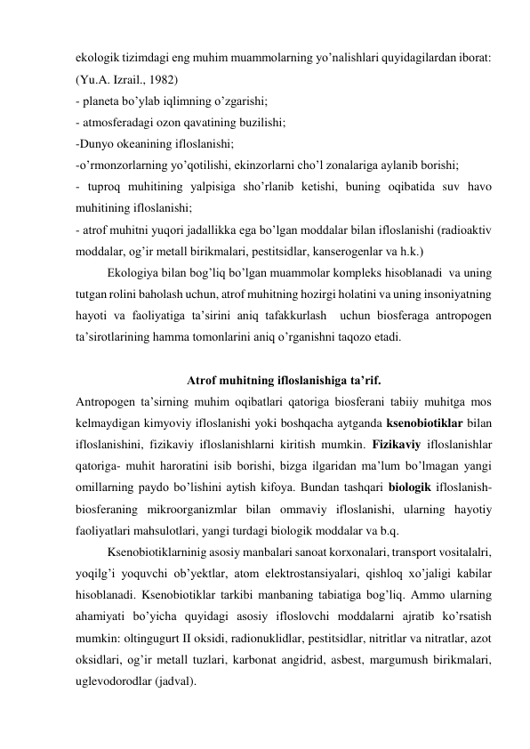 ekologik tizimdagi eng muhim muammolarning yo’nalishlari quyidagilardan iborat: 
(Yu.A. Izrail., 1982) 
- planeta bo’ylab iqlimning o’zgarishi;  
- atmosferadagi ozon qavatining buzilishi;  
-Dunyo okeanining ifloslanishi; 
-o’rmonzorlarning yo’qotilishi, ekinzorlarni cho’l zonalariga aylanib borishi;  
- tuproq muhitining yalpisiga sho’rlanib ketishi, buning oqibatida suv havo 
muhitining ifloslanishi; 
- atrof muhitni yuqori jadallikka ega bo’lgan moddalar bilan ifloslanishi (radioaktiv 
moddalar, og’ir metall birikmalari, pestitsidlar, kanserogenlar va h.k.)  
Ekologiya bilan bog’liq bo’lgan muammolar kompleks hisoblanadi  va uning 
tutgan rolini baholash uchun, atrof muhitning hozirgi holatini va uning insoniyatning 
hayoti va faoliyatiga ta’sirini aniq tafakkurlash  uchun biosferaga antropogen 
ta’sirotlarining hamma tomonlarini aniq o’rganishni taqozo etadi.  
 
Atrof muhitning ifloslanishiga ta’rif. 
Antropogen ta’sirning muhim oqibatlari qatoriga biosferani tabiiy muhitga mos 
kelmaydigan kimyoviy ifloslanishi yoki boshqacha aytganda ksenobiotiklar bilan 
ifloslanishini, fizikaviy ifloslanishlarni kiritish mumkin. Fizikaviy ifloslanishlar 
qatoriga- muhit haroratini isib borishi, bizga ilgaridan ma’lum bo’lmagan yangi 
omillarning paydo bo’lishini aytish kifoya. Bundan tashqari biologik ifloslanish- 
biosferaning mikroorganizmlar bilan ommaviy ifloslanishi, ularning hayotiy 
faoliyatlari mahsulotlari, yangi turdagi biologik moddalar va b.q.  
Ksenobiotiklarninig asosiy manbalari sanoat korxonalari, transport vositalalri, 
yoqilg’i yoquvchi ob’yektlar, atom elektrostansiyalari, qishloq xo’jaligi kabilar 
hisoblanadi. Ksenobiotiklar tarkibi manbaning tabiatiga bog’liq. Ammo ularning 
ahamiyati bo’yicha quyidagi asosiy ifloslovchi moddalarni ajratib ko’rsatish 
mumkin: oltingugurt II oksidi, radionuklidlar, pestitsidlar, nitritlar va nitratlar, azot 
oksidlari, og’ir metall tuzlari, karbonat angidrid, asbest, margumush birikmalari, 
uglevodorodlar (jadval). 
