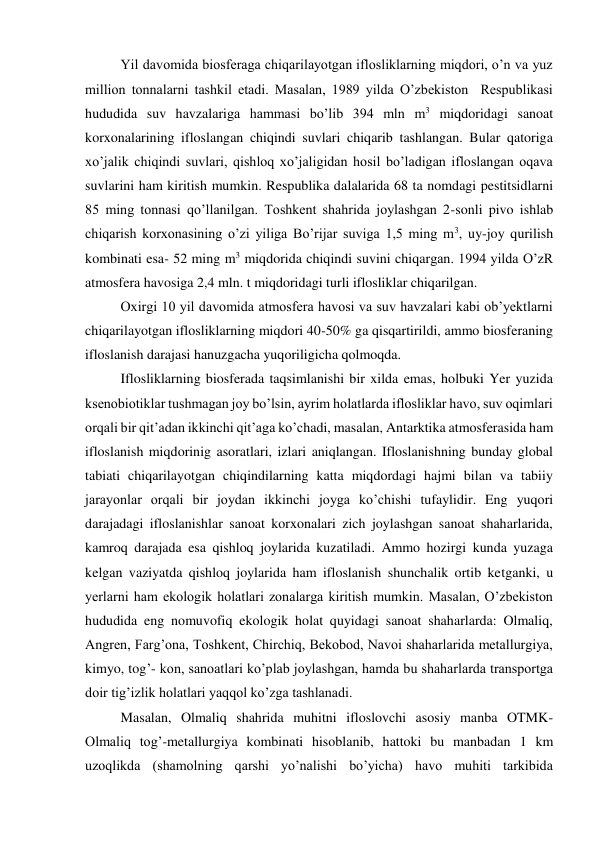 Yil davomida biosferaga chiqarilayotgan iflosliklarning miqdori, o’n va yuz 
million tonnalarni tashkil etadi. Masalan, 1989 yilda O’zbekiston  Respublikasi 
hududida suv havzalariga hammasi bo’lib 394 mln m3 miqdoridagi sanoat 
korxonalarining ifloslangan chiqindi suvlari chiqarib tashlangan. Bular qatoriga 
xo’jalik chiqindi suvlari, qishloq xo’jaligidan hosil bo’ladigan ifloslangan oqava 
suvlarini ham kiritish mumkin. Respublika dalalarida 68 ta nomdagi pestitsidlarni 
85 ming tonnasi qo’llanilgan. Toshkent shahrida joylashgan 2-sonli pivo ishlab 
chiqarish korxonasining o’zi yiliga Bo’rijar suviga 1,5 ming m3, uy-joy qurilish 
kombinati esa- 52 ming m3 miqdorida chiqindi suvini chiqargan. 1994 yilda O’zR 
atmosfera havosiga 2,4 mln. t miqdoridagi turli iflosliklar chiqarilgan. 
Oxirgi 10 yil davomida atmosfera havosi va suv havzalari kabi ob’yektlarni 
chiqarilayotgan iflosliklarning miqdori 40-50% ga qisqartirildi, ammo biosferaning 
ifloslanish darajasi hanuzgacha yuqoriligicha qolmoqda.  
Iflosliklarning biosferada taqsimlanishi bir xilda emas, holbuki Yer yuzida 
ksenobiotiklar tushmagan joy bo’lsin, ayrim holatlarda iflosliklar havo, suv oqimlari 
orqali bir qit’adan ikkinchi qit’aga ko’chadi, masalan, Antarktika atmosferasida ham 
ifloslanish miqdorinig asoratlari, izlari aniqlangan. Ifloslanishning bunday global 
tabiati chiqarilayotgan chiqindilarning katta miqdordagi hajmi bilan va tabiiy 
jarayonlar orqali bir joydan ikkinchi joyga ko’chishi tufaylidir. Eng yuqori 
darajadagi ifloslanishlar sanoat korxonalari zich joylashgan sanoat shaharlarida, 
kamroq darajada esa qishloq joylarida kuzatiladi. Ammo hozirgi kunda yuzaga 
kelgan vaziyatda qishloq joylarida ham ifloslanish shunchalik ortib ketganki, u 
yerlarni ham ekologik holatlari zonalarga kiritish mumkin. Masalan, O’zbekiston 
hududida eng nomuvofiq ekologik holat quyidagi sanoat shaharlarda: Olmaliq, 
Angren, Farg’ona, Toshkent, Chirchiq, Bekobod, Navoi shaharlarida metallurgiya, 
kimyo, tog’- kon, sanoatlari ko’plab joylashgan, hamda bu shaharlarda transportga 
doir tig’izlik holatlari yaqqol ko’zga tashlanadi. 
Masalan, Olmaliq shahrida muhitni ifloslovchi asosiy manba OTMK- 
Olmaliq tog’-metallurgiya kombinati hisoblanib, hattoki bu manbadan 1 km 
uzoqlikda (shamolning qarshi yo’nalishi bo’yicha) havo muhiti tarkibida 
