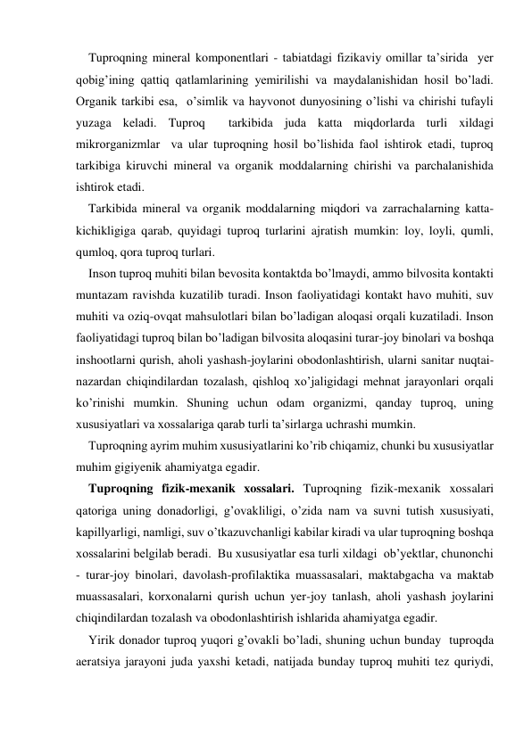     Tuproqning mineral komponentlari - tabiatdagi fizikaviy omillar ta’sirida  yer 
qobig’ining qattiq qatlamlarining yemirilishi va maydalanishidan hosil bo’ladi. 
Organik tarkibi esa,  o’simlik va hayvonot dunyosining o’lishi va chirishi tufayli 
yuzaga keladi. Tuproq  tarkibida juda katta miqdorlarda turli xildagi 
mikrorganizmlar  va ular tuproqning hosil bo’lishida faol ishtirok etadi, tuproq 
tarkibiga kiruvchi mineral va organik moddalarning chirishi va parchalanishida 
ishtirok etadi. 
    Tarkibida mineral va organik moddalarning miqdori va zarrachalarning katta-
kichikligiga qarab, quyidagi tuproq turlarini ajratish mumkin: loy, loyli, qumli, 
qumloq, qora tuproq turlari. 
    Inson tuproq muhiti bilan bevosita kontaktda bo’lmaydi, ammo bilvosita kontakti 
muntazam ravishda kuzatilib turadi. Inson faoliyatidagi kontakt havo muhiti, suv 
muhiti va oziq-ovqat mahsulotlari bilan bo’ladigan aloqasi orqali kuzatiladi. Inson 
faoliyatidagi tuproq bilan bo’ladigan bilvosita aloqasini turar-joy binolari va boshqa 
inshootlarni qurish, aholi yashash-joylarini obodonlashtirish, ularni sanitar nuqtai-
nazardan chiqindilardan tozalash, qishloq xo’jaligidagi mehnat jarayonlari orqali 
ko’rinishi mumkin. Shuning uchun odam organizmi, qanday tuproq, uning 
xususiyatlari va xossalariga qarab turli ta’sirlarga uchrashi mumkin.        
    Tuproqning ayrim muhim xususiyatlarini ko’rib chiqamiz, chunki bu xususiyatlar 
muhim gigiyenik ahamiyatga egadir. 
    Tuproqning fizik-mexanik xossalari. Tuproqning fizik-mexanik xossalari 
qatoriga uning donadorligi, g’ovakliligi, o’zida nam va suvni tutish xususiyati, 
kapillyarligi, namligi, suv o’tkazuvchanligi kabilar kiradi va ular tuproqning boshqa 
xossalarini belgilab beradi.  Bu xususiyatlar esa turli xildagi  ob’yektlar, chunonchi 
- turar-joy binolari, davolash-profilaktika muassasalari, maktabgacha va maktab 
muassasalari, korxonalarni qurish uchun yer-joy tanlash, aholi yashash joylarini 
chiqindilardan tozalash va obodonlashtirish ishlarida ahamiyatga egadir. 
    Yirik donador tuproq yuqori g’ovakli bo’ladi, shuning uchun bunday  tuproqda 
aeratsiya jarayoni juda yaxshi ketadi, natijada bunday tuproq muhiti tez quriydi, 
