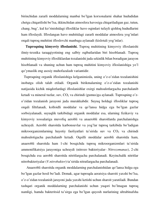 birinchidan zararli moddalarning manbai bo’lgan korxonalarni shahar hududidan 
chetga chiqarilishi bo’lsa, ikkinchidan atmosfera havosiga chiqariladigan gaz, tutun, 
chang, bug’, kul ko’rinishidagi iflosliklar havo oqimlari tufayli qishloq hududlarini 
ham ifloslaydi. Ifloslangan havo muhitidagi zararli moddalar atmosfera yog’inlari  
orqali tuproq muhitini ifloslovchi manbaga aylanadi (kislotali yog’inlar). 
     Tuproqning kimyoviy ifloslanishi. Tuproq muhitining kimyoviy ifloslanishi 
ilmiy-texnika taraqqiyotining eng salbiy oqibatlaridan biri hisoblanadi. Tuproq 
muhitining kimyoviy iflosliklardan tozalanishi juda sekinlik bilan boradigan jarayon 
hisoblanadi va shuning uchun ham tuproq muhitini kimyoviy ifloslanishiga yo’l 
qo’ymaslik eng asosiy muhofazalash variantidir. 
   Tuproqning organik ifloslanishiga kelganimizda, uning o’z-o’zidan tozalanishini 
inobatga olish talab etiladi. Organik birikmalarning o’z-o’zidan tozalanishi 
natijasida kichik miqdorlardagi ifloslanishlar oxirgi mahsulotlargacha parchalanib 
ketadi va mineral tuzlar, suv, CO2 va chirindi (gumus)ga aylanadi. Tuproqning o’z-
o’zidan tozalanish jarayoni juda murakkabdir. Suyuq holdagi iflosliklar tuproq 
orqali filtrlanadi, kolloidli moddalar va qo’lansa hidga ega bo’lgan gazlar 
sorbsiyalanadi, suyuqlik tarkibidagi organik moddalar esa, ularning fizikaviy va 
kimyoviy xossalariga muvofiq aerobli va anaerobli sharoitlarda parchalanishga 
uchraydi. Aerobli sharoitda karbonsuvlar va yog’lar tuproq tarkibida bo’ladigan 
mikroorganizmlarning hayotiy faoliyatlari ta’sirida suv va CO2 va chirindi 
mahsulotigacha parchalanib ketadi. Oqsilli moddalar aerobli sharoitda ham, 
anaerobli sharoitda ham 1-chi bosqichda tuproq mikroorganizmlari ta’sirida 
ammonifikatsiya jarayoniga uchraydi (nitrozo bakteriyalar- Nitrozomanas), 2-chi 
bosqichda esa aerobli sharoitda nitritlargacha parchalanadi. Keyinchalik nitritlar 
nitrobakteriyalar (V.nitrobakter) ta’sirida nitratlargacha parchalanadi. 
      Anaerobli sharoitda organik moddalarning parchalanishidan qo’lansa hidga ega 
bo’lgan gazlar hosil bo’ladi. Demak, agar tuproqda aeratsiya sharoiti yaxshi bo’lsa, 
o’z-o’zidan tozalanish jarayoni juda yaxshi ketishi uchun sharoit yaratiladi. Bundan 
tashqari organik moddalarning parchalanishi uchun yuqori bo’lmagan tuproq 
namligi, hamda bakteritsid ta’sirga ega bo’lgan quyosh nurlarining ultrabinafsha 
