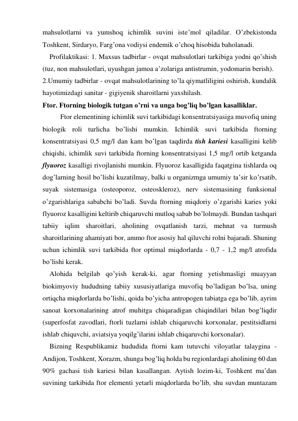 mahsulotlarni va yumshoq ichimlik suvini iste’mol qiladilar. O’zbekistonda 
Toshkent, Sirdaryo, Farg’ona vodiysi endemik o’choq hisobida baholanadi. 
    Profilaktikasi: 1. Maxsus tadbirlar - ovqat mahsulotlari tarkibiga yodni qo’shish 
(tuz, non mahsulotlari, uyushgan jamoa a’zolariga antistrumin, yodomarin berish).   
2.Umumiy tadbirlar - ovqat mahsulotlarining to’la qiymatliligini oshirish, kundalik 
hayotimizdagi sanitar - gigiyenik sharoitlarni yaxshilash. 
Ftor. Ftorning biologik tutgan o’rni va unga bog’liq bo’lgan kasalliklar.   
Ftor elementining ichimlik suvi tarkibidagi konsentratsiyasiga muvofiq uning 
biologik roli turlicha bo’lishi mumkin. Ichimlik suvi tarkibida ftorning 
konsentratsiyasi 0,5 mg/l dan kam bo’lgan taqdirda tish kariesi kasalligini kelib 
chiqishi, ichimlik suvi tarkibida ftorning konsentratsiyasi 1,5 mg/l ortib ketganda 
flyuoroz kasalligi rivojlanishi mumkin. Flyuoroz kasalligida faqatgina tishlarda oq 
dog’larning hosil bo’lishi kuzatilmay, balki u organizmga umumiy ta’sir ko’rsatib, 
suyak sistemasiga (osteoporoz, osteoskleroz), nerv sistemasining funksional 
o’zgarishlariga sababchi bo’ladi. Suvda ftorning miqdoriy o’zgarishi karies yoki 
flyuoroz kasalligini keltirib chiqaruvchi mutloq sabab bo’lolmaydi. Bundan tashqari 
tabiiy iqlim sharoitlari, aholining ovqatlanish tarzi, mehnat va turmush 
sharoitlarining ahamiyati bor, ammo ftor asosiy hal qiluvchi rolni bajaradi. Shuning 
uchun ichimlik suvi tarkibida ftor optimal miqdorlarda - 0,7 - 1,2 mg/l atrofida 
bo’lishi kerak. 
    Alohida belgilab qo’yish kerak-ki, agar ftorning yetishmasligi muayyan 
biokimyoviy hududning tabiiy xususiyatlariga muvofiq bo’ladigan bo’lsa, uning 
ortiqcha miqdorlarda bo’lishi, qoida bo’yicha antropogen tabiatga ega bo’lib, ayrim 
sanoat korxonalarining atrof muhitga chiqaradigan chiqindilari bilan bog’liqdir 
(superfosfat zavodlari, ftorli tuzlarni ishlab chiqaruvchi korxonalar, pestitsidlarni 
ishlab chiquvchi, aviatsiya yoqilg’ilarini ishlab chiqaruvchi korxonalar). 
    Bizning Respublikamiz hududida ftorni kam tutuvchi viloyatlar talaygina -
Andijon, Toshkent, Xorazm, shunga bog’liq holda bu regionlardagi aholining 60 dan 
90% gachasi tish kariesi bilan kasallangan. Aytish lozim-ki, Toshkent ma’dan 
suvining tarkibida ftor elementi yetarli miqdorlarda bo’lib, shu suvdan muntazam 
