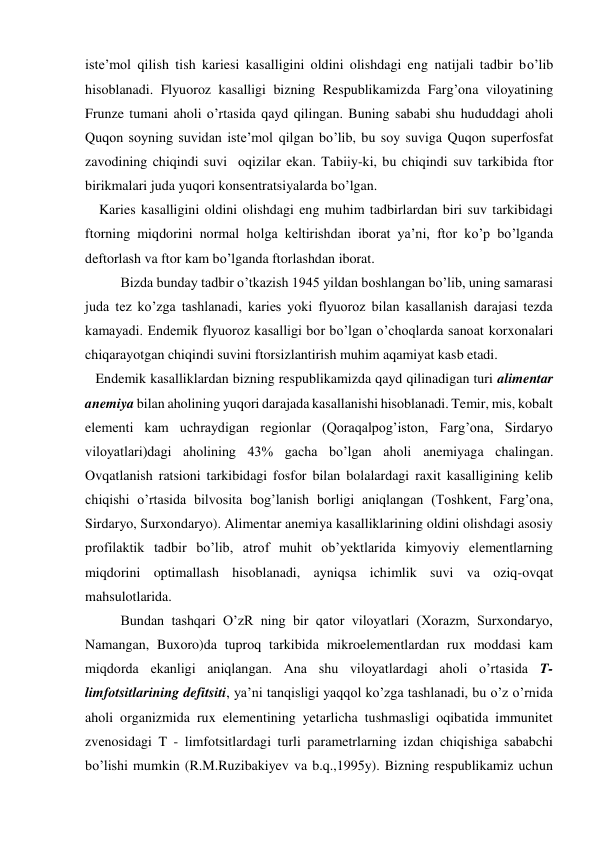 iste’mol qilish tish kariesi kasalligini oldini olishdagi eng natijali tadbir bo’lib 
hisoblanadi. Flyuoroz kasalligi bizning Respublikamizda Farg’ona viloyatining 
Frunze tumani aholi o’rtasida qayd qilingan. Buning sababi shu hududdagi aholi 
Quqon soyning suvidan iste’mol qilgan bo’lib, bu soy suviga Quqon superfosfat 
zavodining chiqindi suvi  oqizilar ekan. Tabiiy-ki, bu chiqindi suv tarkibida ftor 
birikmalari juda yuqori konsentratsiyalarda bo’lgan. 
    Karies kasalligini oldini olishdagi eng muhim tadbirlardan biri suv tarkibidagi 
ftorning miqdorini normal holga keltirishdan iborat ya’ni, ftor ko’p bo’lganda 
deftorlash va ftor kam bo’lganda ftorlashdan iborat.    
Bizda bunday tadbir o’tkazish 1945 yildan boshlangan bo’lib, uning samarasi 
juda tez ko’zga tashlanadi, karies yoki flyuoroz bilan kasallanish darajasi tezda 
kamayadi. Endemik flyuoroz kasalligi bor bo’lgan o’choqlarda sanoat korxonalari 
chiqarayotgan chiqindi suvini ftorsizlantirish muhim aqamiyat kasb etadi. 
   Endemik kasalliklardan bizning respublikamizda qayd qilinadigan turi alimentar 
anemiya bilan aholining yuqori darajada kasallanishi hisoblanadi. Temir, mis, kobalt 
elementi kam uchraydigan regionlar (Qoraqalpog’iston, Farg’ona, Sirdaryo 
viloyatlari)dagi aholining 43% gacha bo’lgan aholi anemiyaga chalingan. 
Ovqatlanish ratsioni tarkibidagi fosfor bilan bolalardagi raxit kasalligining kelib 
chiqishi o’rtasida bilvosita bog’lanish borligi aniqlangan (Toshkent, Farg’ona, 
Sirdaryo, Surxondaryo). Alimentar anemiya kasalliklarining oldini olishdagi asosiy 
profilaktik tadbir bo’lib, atrof muhit ob’yektlarida kimyoviy elementlarning 
miqdorini optimallash hisoblanadi, ayniqsa ichimlik suvi va oziq-ovqat 
mahsulotlarida.  
Bundan tashqari O’zR ning bir qator viloyatlari (Xorazm, Surxondaryo, 
Namangan, Buxoro)da tuproq tarkibida mikroelementlardan rux moddasi kam 
miqdorda ekanligi aniqlangan. Ana shu viloyatlardagi aholi o’rtasida T-
limfotsitlarining defitsiti, ya’ni tanqisligi yaqqol ko’zga tashlanadi, bu o’z o’rnida 
aholi organizmida rux elementining yetarlicha tushmasligi oqibatida immunitet 
zvenosidagi T - limfotsitlardagi turli parametrlarning izdan chiqishiga sababchi 
bo’lishi mumkin (R.M.Ruzibakiyev va b.q.,1995y). Bizning respublikamiz uchun 
