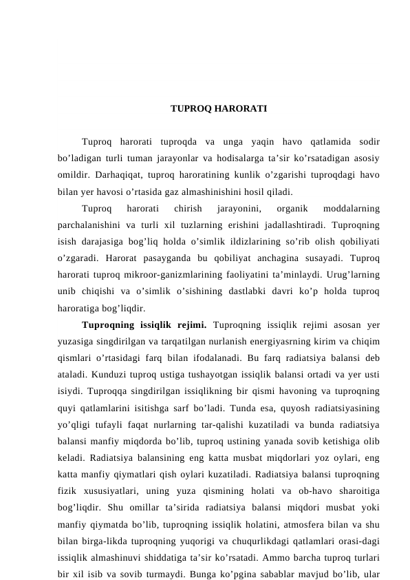 TUPROQ HARORATI
Tuproq  harorati  tuproqda  va  unga  yaqin  havo  qatlamida  sodir
bo’ladigan turli tuman jarayonlar va hodisalarga ta’sir ko’rsatadigan asosiy
omildir. Darhaqiqat, tuproq haroratining kunlik o’zgarishi tuproqdagi havo
bilan yer havosi o’rtasida gaz almashinishini hosil qiladi.
Tuproq  harorati  chirish  jarayonini,  organik  moddalarning
parchalanishini  va  turli  xil  tuzlarning  erishini  jadallashtiradi.  Tuproqning
isish  darajasiga  bog’liq holda o’simlik  ildizlarining so’rib  olish  qobiliyati
o’zgaradi.  Harorat  pasayganda  bu  qobiliyat  anchagina  susayadi.  Tuproq
harorati tuproq mikroor-ganizmlarining faoliyatini ta’minlaydi. Urug’larning
unib  chiqishi  va  o’simlik  o’sishining  dastlabki  davri  ko’p  holda  tuproq
haroratiga bog’liqdir.
Tuproqning  issiqlik  rejimi. Tuproqning  issiqlik  rejimi  asosan  yer
yuzasiga singdirilgan va tarqatilgan nurlanish energiyasrning kirim va chiqim
qismlari  o’rtasidagi  farq  bilan ifodalanadi.  Bu  farq  radiatsiya  balansi  deb
ataladi. Kunduzi tuproq ustiga tushayotgan issiqlik balansi ortadi va yer usti
isiydi. Tuproqqa singdirilgan issiqlikning bir qismi havoning va tuproqning
quyi qatlamlarini isitishga sarf bo’ladi. Tunda esa, quyosh radiatsiyasining
yo’qligi  tufayli  faqat  nurlarning  tar-qalishi  kuzatiladi  va  bunda  radiatsiya
balansi manfiy miqdorda bo’lib, tuproq ustining yanada sovib ketishiga olib
keladi. Radiatsiya balansining eng katta musbat miqdorlari yoz oylari, eng
katta manfiy qiymatlari qish oylari kuzatiladi. Radiatsiya balansi tuproqning
fizik  xususiyatlari,  uning  yuza  qismining  holati  va  ob-havo  sharoitiga
bog’liqdir.  Shu  omillar  ta’sirida  radiatsiya  balansi  miqdori  musbat  yoki
manfiy qiymatda bo’lib, tuproqning issiqlik holatini, atmosfera bilan va shu
bilan birga-likda tuproqning yuqorigi va chuqurlikdagi qatlamlari orasi-dagi
issiqlik almashinuvi shiddatiga ta’sir ko’rsatadi. Ammo barcha tuproq turlari
bir xil isib va sovib turmaydi. Bunga ko’pgina sabablar mavjud bo’lib, ular
