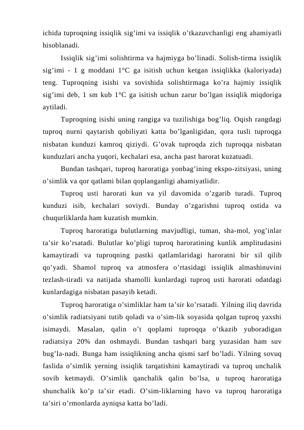 ichida tuproqning issiqlik sig’imi va issiqlik o’tkazuvchanligi eng ahamiyatli
hisoblanadi.
Issiqlik sig’imi solishtirma va hajmiyga bo’linadi. Solish-tirma issiqlik
sig’imi - 1 g moddani 1°C ga isitish uchun ketgan issiqlikka (kaloriyada)
teng.  Tuproqning  isishi  va  sovishida  solishtirmaga  ko’ra  hajmiy  issiqlik
sig’imi deb, 1 sm kub 1°C ga isitish uchun zarur bo’lgan issiqlik miqdoriga
aytiladi.
Tuproqning isishi uning rangiga va tuzilishiga bog’liq. Oqish rangdagi
tuproq  nurni  qaytarish  qobiliyati  katta  bo’lganligidan,  qora  tusli  tuproqga
nisbatan kunduzi kamroq qiziydi. G’ovak tuproqda zich tuproqqa nisbatan
kunduzlari ancha yuqori, kechalari esa, ancha past harorat kuzatuadi.
Bundan tashqari, tuproq haroratiga yonbag’ining ekspo-zitsiyasi, uning
o’simlik va qor qatlami bilan qoplanganligi ahamiyatlidir.
Tuproq  usti  harorati  kun  va  yil  davomida  o’zgarib  turadi.  Tuproq
kunduzi  isib,  kechalari  soviydi.  Bunday  o’zgarishni  tuproq  ostida  va
chuqurliklarda ham kuzatish mumkin.
Tuproq haroratiga bulutlarning mavjudligi, tuman, sha-mol, yog’inlar
ta’sir ko’rsatadi. Bulutlar ko’pligi tuproq haroratining kunlik amplitudasini
kamaytiradi  va  tuproqning  pastki  qatlamlaridagi  haroratni  bir  xil  qilib
qo’yadi.  Shamol  tuproq  va  atmosfera  o’rtasidagi  issiqlik  almashinuvini
tezlash-tiradi va natijada shamolli kunlardagi tuproq usti harorati odatdagi
kunlardagiga nisbatan pasayib ketadi.
Tuproq haroratiga o’simliklar ham ta’sir ko’rsatadi. Yilning iliq davrida
o’simlik radiatsiyani tutib qoladi va o’sim-lik soyasida qolgan tuproq yaxshi
isimaydi.  Masalan,  qalin  o’t  qoplami  tuproqqa  o’tkazib  yuboradigan
radiatsiya  20%  dan  oshmaydi.  Bundan  tashqari  barg  yuzasidan  ham  suv
bug’la-nadi. Bunga ham issiqlikning ancha qismi sarf bo’ladi. Yilning sovuq
faslida o’simlik yerning issiqlik tarqatishini kamaytiradi va tuproq unchalik
sovib  ketmaydi.  O’simlik  qanchalik  qalin  bo’lsa,  u  tuproq  haroratiga
shunchalik  ko’p  ta’sir  etadi.  O’sim-liklarning  havo  va  tuproq  haroratiga
ta’siri o’rmonlarda ayniqsa katta bo’ladi.
